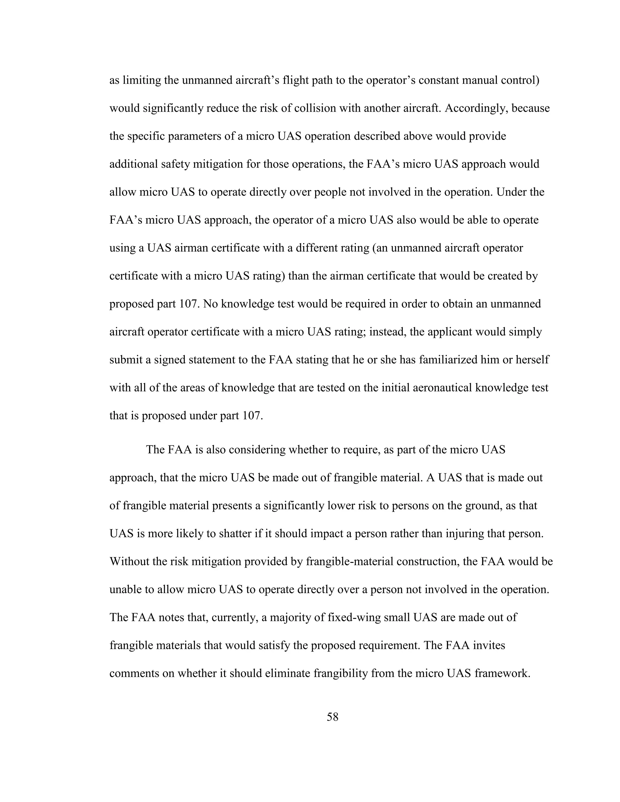 58
as limiting the unmanned aircraft’s flight path to the operator’s constant manual control)
would significantly reduce the risk of collision with another aircraft. Accordingly, because
the specific parameters of a micro UAS operation described above would provide
additional safety mitigation for those operations, the FAA’s micro UAS approach would
allow micro UAS to operate directly over people not involved in the operation. Under the
FAA’s micro UAS approach, the operator of a micro UAS also would be able to operate
using a UAS airman certificate with a different rating (an unmanned aircraft operator
certificate with a micro UAS rating) than the airman certificate that would be created by
proposed part 107. No knowledge test would be required in order to obtain an unmanned
aircraft operator certificate with a micro UAS rating; instead, the applicant would simply
submit a signed statement to the FAA stating that he or she has familiarized him or herself
with all of the areas of knowledge that are tested on the initial aeronautical knowledge test
that is proposed under part 107.
The FAA is also considering whether to require, as part of the micro UAS
approach, that the micro UAS be made out of frangible material. A UAS that is made out
of frangible material presents a significantly lower risk to persons on the ground, as that
UAS is more likely to shatter if it should impact a person rather than injuring that person.
Without the risk mitigation provided by frangible-material construction, the FAA would be
unable to allow micro UAS to operate directly over a person not involved in the operation.
The FAA notes that, currently, a majority of fixed-wing small UAS are made out of
frangible materials that would satisfy the proposed requirement. The FAA invites
comments on whether it should eliminate frangibility from the micro UAS framework.
 
