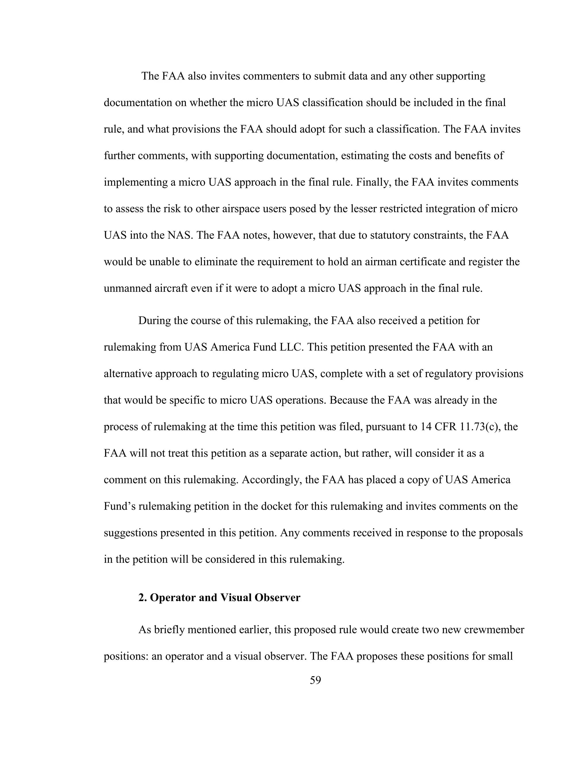 59
The FAA also invites commenters to submit data and any other supporting
documentation on whether the micro UAS classification should be included in the final
rule, and what provisions the FAA should adopt for such a classification. The FAA invites
further comments, with supporting documentation, estimating the costs and benefits of
implementing a micro UAS approach in the final rule. Finally, the FAA invites comments
to assess the risk to other airspace users posed by the lesser restricted integration of micro
UAS into the NAS. The FAA notes, however, that due to statutory constraints, the FAA
would be unable to eliminate the requirement to hold an airman certificate and register the
unmanned aircraft even if it were to adopt a micro UAS approach in the final rule.
During the course of this rulemaking, the FAA also received a petition for
rulemaking from UAS America Fund LLC. This petition presented the FAA with an
alternative approach to regulating micro UAS, complete with a set of regulatory provisions
that would be specific to micro UAS operations. Because the FAA was already in the
process of rulemaking at the time this petition was filed, pursuant to 14 CFR 11.73(c), the
FAA will not treat this petition as a separate action, but rather, will consider it as a
comment on this rulemaking. Accordingly, the FAA has placed a copy of UAS America
Fund’s rulemaking petition in the docket for this rulemaking and invites comments on the
suggestions presented in this petition. Any comments received in response to the proposals
in the petition will be considered in this rulemaking.
2. Operator and Visual Observer
As briefly mentioned earlier, this proposed rule would create two new crewmember
positions: an operator and a visual observer. The FAA proposes these positions for small
 