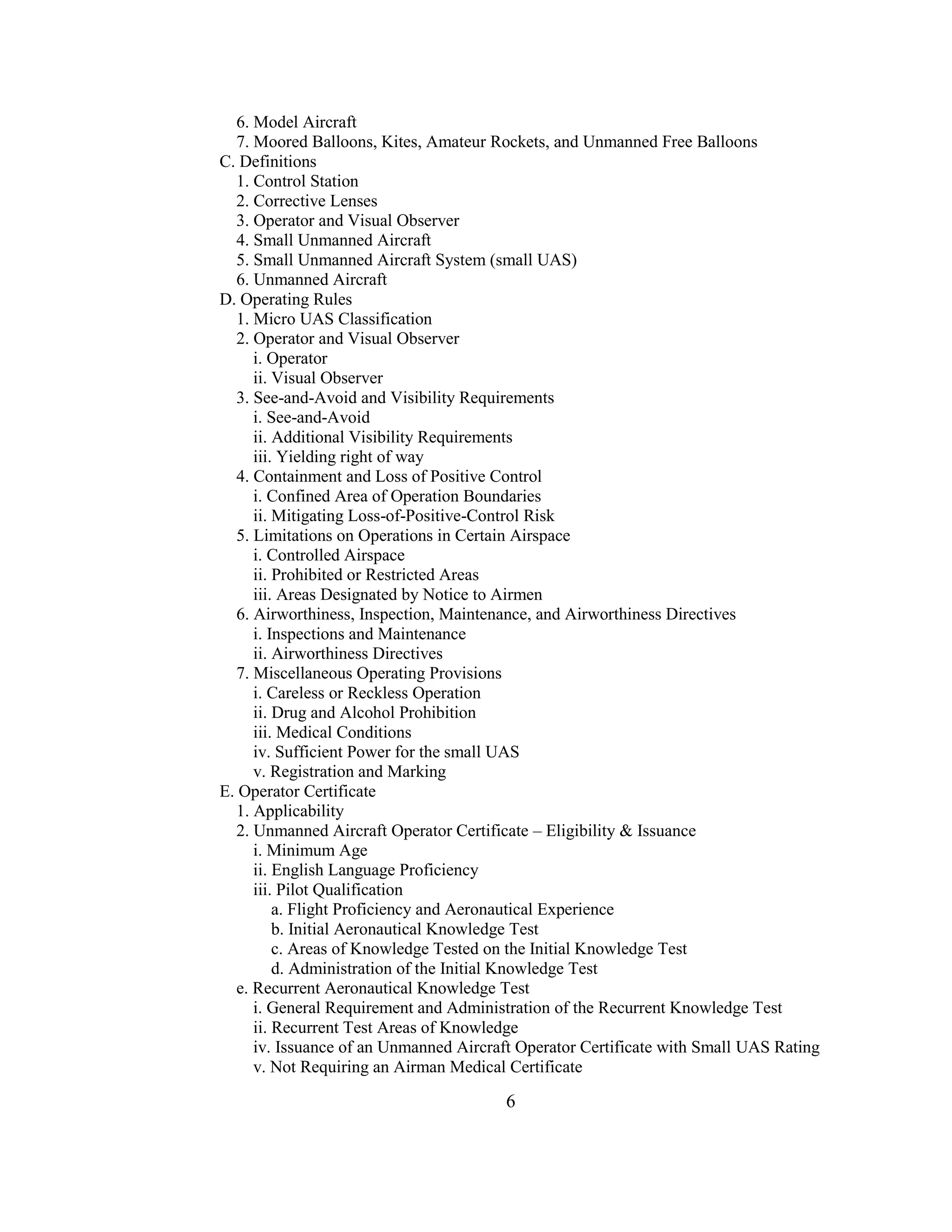 6
6. Model Aircraft
7. Moored Balloons, Kites, Amateur Rockets, and Unmanned Free Balloons
C. Definitions
1. Control Station
2. Corrective Lenses
3. Operator and Visual Observer
4. Small Unmanned Aircraft
5. Small Unmanned Aircraft System (small UAS)
6. Unmanned Aircraft
D. Operating Rules
1. Micro UAS Classification
2. Operator and Visual Observer
i. Operator
ii. Visual Observer
3. See-and-Avoid and Visibility Requirements
i. See-and-Avoid
ii. Additional Visibility Requirements
iii. Yielding right of way
4. Containment and Loss of Positive Control
i. Confined Area of Operation Boundaries
ii. Mitigating Loss-of-Positive-Control Risk
5. Limitations on Operations in Certain Airspace
i. Controlled Airspace
ii. Prohibited or Restricted Areas
iii. Areas Designated by Notice to Airmen
6. Airworthiness, Inspection, Maintenance, and Airworthiness Directives
i. Inspections and Maintenance
ii. Airworthiness Directives
7. Miscellaneous Operating Provisions
i. Careless or Reckless Operation
ii. Drug and Alcohol Prohibition
iii. Medical Conditions
iv. Sufficient Power for the small UAS
v. Registration and Marking
E. Operator Certificate
1. Applicability
2. Unmanned Aircraft Operator Certificate – Eligibility & Issuance
i. Minimum Age
ii. English Language Proficiency
iii. Pilot Qualification
a. Flight Proficiency and Aeronautical Experience
b. Initial Aeronautical Knowledge Test
c. Areas of Knowledge Tested on the Initial Knowledge Test
d. Administration of the Initial Knowledge Test
e. Recurrent Aeronautical Knowledge Test
i. General Requirement and Administration of the Recurrent Knowledge Test
ii. Recurrent Test Areas of Knowledge
iv. Issuance of an Unmanned Aircraft Operator Certificate with Small UAS Rating
v. Not Requiring an Airman Medical Certificate
 