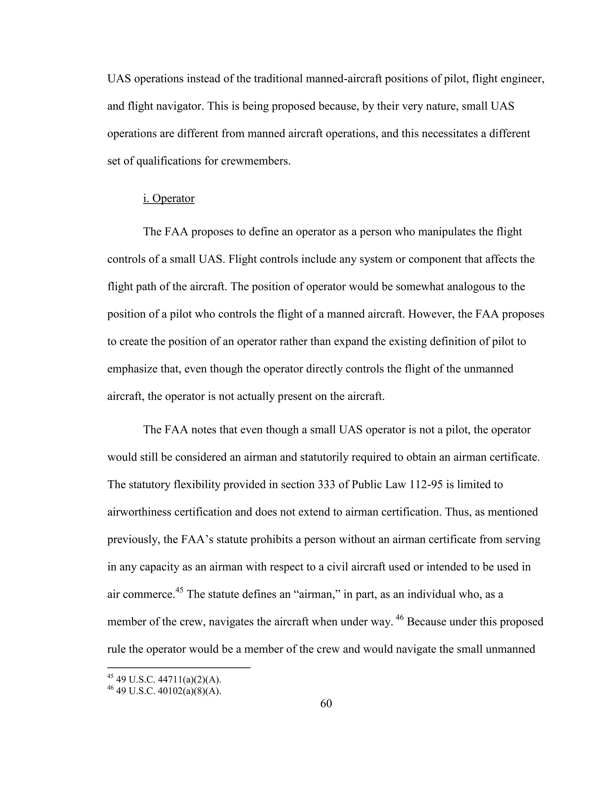 60
UAS operations instead of the traditional manned-aircraft positions of pilot, flight engineer,
and flight navigator. This is being proposed because, by their very nature, small UAS
operations are different from manned aircraft operations, and this necessitates a different
set of qualifications for crewmembers.
i. Operator
The FAA proposes to define an operator as a person who manipulates the flight
controls of a small UAS. Flight controls include any system or component that affects the
flight path of the aircraft. The position of operator would be somewhat analogous to the
position of a pilot who controls the flight of a manned aircraft. However, the FAA proposes
to create the position of an operator rather than expand the existing definition of pilot to
emphasize that, even though the operator directly controls the flight of the unmanned
aircraft, the operator is not actually present on the aircraft.
The FAA notes that even though a small UAS operator is not a pilot, the operator
would still be considered an airman and statutorily required to obtain an airman certificate.
The statutory flexibility provided in section 333 of Public Law 112-95 is limited to
airworthiness certification and does not extend to airman certification. Thus, as mentioned
previously, the FAA’s statute prohibits a person without an airman certificate from serving
in any capacity as an airman with respect to a civil aircraft used or intended to be used in
air commerce.45
The statute defines an “airman,” in part, as an individual who, as a
member of the crew, navigates the aircraft when under way. 46
Because under this proposed
rule the operator would be a member of the crew and would navigate the small unmanned
45
49 U.S.C. 44711(a)(2)(A).
46
49 U.S.C. 40102(a)(8)(A).
 