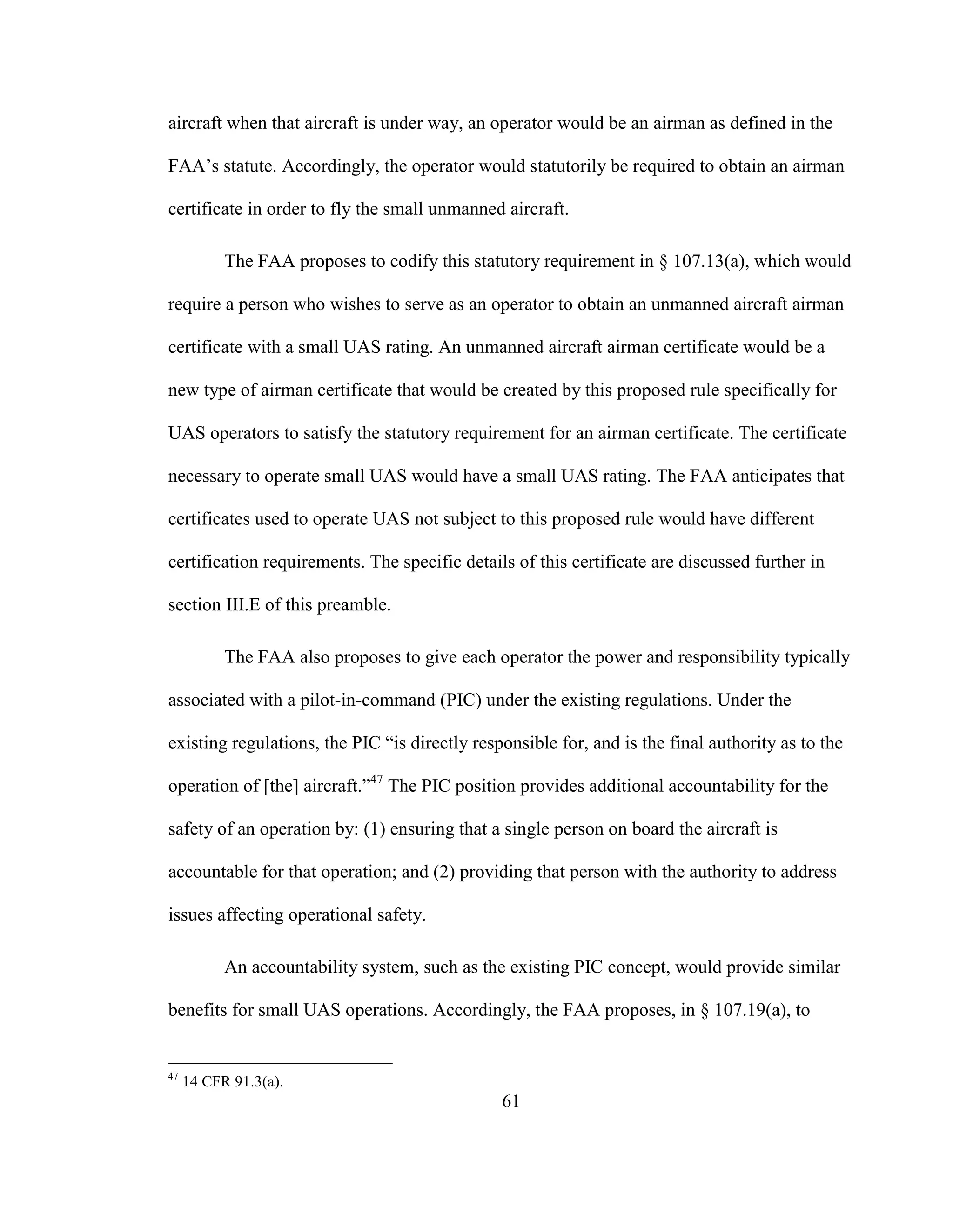 61
aircraft when that aircraft is under way, an operator would be an airman as defined in the
FAA’s statute. Accordingly, the operator would statutorily be required to obtain an airman
certificate in order to fly the small unmanned aircraft.
The FAA proposes to codify this statutory requirement in § 107.13(a), which would
require a person who wishes to serve as an operator to obtain an unmanned aircraft airman
certificate with a small UAS rating. An unmanned aircraft airman certificate would be a
new type of airman certificate that would be created by this proposed rule specifically for
UAS operators to satisfy the statutory requirement for an airman certificate. The certificate
necessary to operate small UAS would have a small UAS rating. The FAA anticipates that
certificates used to operate UAS not subject to this proposed rule would have different
certification requirements. The specific details of this certificate are discussed further in
section III.E of this preamble.
The FAA also proposes to give each operator the power and responsibility typically
associated with a pilot-in-command (PIC) under the existing regulations. Under the
existing regulations, the PIC “is directly responsible for, and is the final authority as to the
operation of [the] aircraft.”47
The PIC position provides additional accountability for the
safety of an operation by: (1) ensuring that a single person on board the aircraft is
accountable for that operation; and (2) providing that person with the authority to address
issues affecting operational safety.
An accountability system, such as the existing PIC concept, would provide similar
benefits for small UAS operations. Accordingly, the FAA proposes, in § 107.19(a), to
47
14 CFR 91.3(a).
 