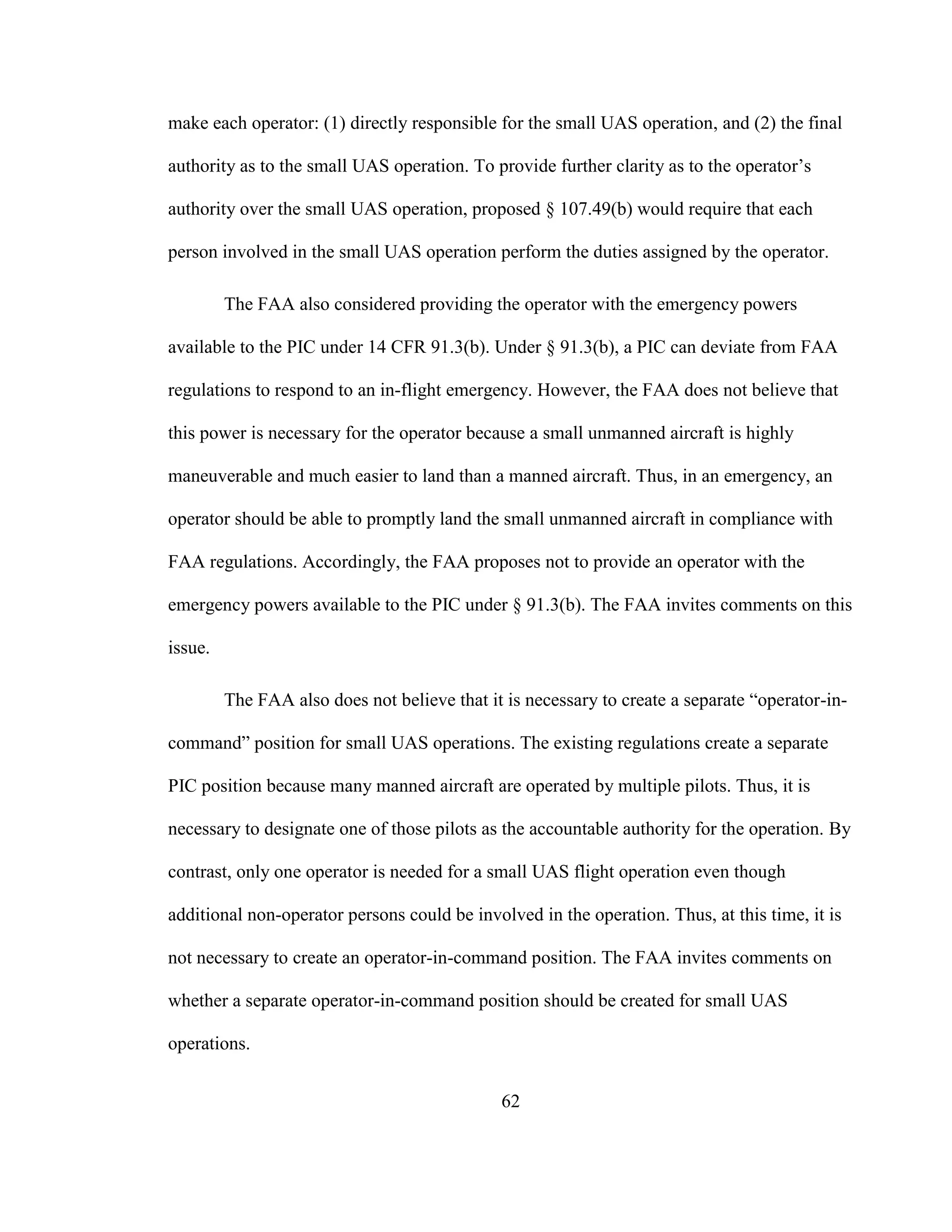 62
make each operator: (1) directly responsible for the small UAS operation, and (2) the final
authority as to the small UAS operation. To provide further clarity as to the operator’s
authority over the small UAS operation, proposed § 107.49(b) would require that each
person involved in the small UAS operation perform the duties assigned by the operator.
The FAA also considered providing the operator with the emergency powers
available to the PIC under 14 CFR 91.3(b). Under § 91.3(b), a PIC can deviate from FAA
regulations to respond to an in-flight emergency. However, the FAA does not believe that
this power is necessary for the operator because a small unmanned aircraft is highly
maneuverable and much easier to land than a manned aircraft. Thus, in an emergency, an
operator should be able to promptly land the small unmanned aircraft in compliance with
FAA regulations. Accordingly, the FAA proposes not to provide an operator with the
emergency powers available to the PIC under § 91.3(b). The FAA invites comments on this
issue.
The FAA also does not believe that it is necessary to create a separate “operator-in-
command” position for small UAS operations. The existing regulations create a separate
PIC position because many manned aircraft are operated by multiple pilots. Thus, it is
necessary to designate one of those pilots as the accountable authority for the operation. By
contrast, only one operator is needed for a small UAS flight operation even though
additional non-operator persons could be involved in the operation. Thus, at this time, it is
not necessary to create an operator-in-command position. The FAA invites comments on
whether a separate operator-in-command position should be created for small UAS
operations.
 
