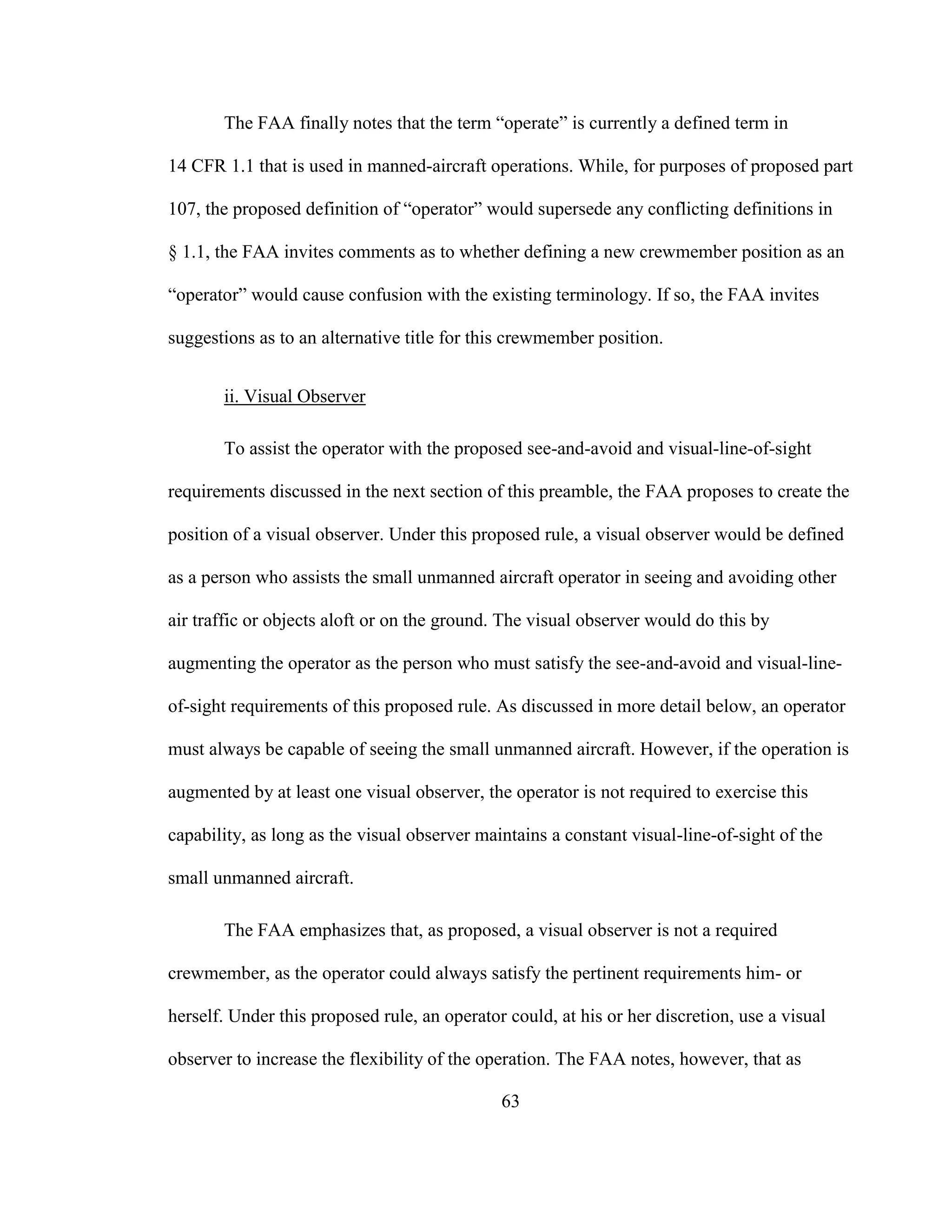 63
The FAA finally notes that the term “operate” is currently a defined term in
14 CFR 1.1 that is used in manned-aircraft operations. While, for purposes of proposed part
107, the proposed definition of “operator” would supersede any conflicting definitions in
§ 1.1, the FAA invites comments as to whether defining a new crewmember position as an
“operator” would cause confusion with the existing terminology. If so, the FAA invites
suggestions as to an alternative title for this crewmember position.
ii. Visual Observer
To assist the operator with the proposed see-and-avoid and visual-line-of-sight
requirements discussed in the next section of this preamble, the FAA proposes to create the
position of a visual observer. Under this proposed rule, a visual observer would be defined
as a person who assists the small unmanned aircraft operator in seeing and avoiding other
air traffic or objects aloft or on the ground. The visual observer would do this by
augmenting the operator as the person who must satisfy the see-and-avoid and visual-line-
of-sight requirements of this proposed rule. As discussed in more detail below, an operator
must always be capable of seeing the small unmanned aircraft. However, if the operation is
augmented by at least one visual observer, the operator is not required to exercise this
capability, as long as the visual observer maintains a constant visual-line-of-sight of the
small unmanned aircraft.
The FAA emphasizes that, as proposed, a visual observer is not a required
crewmember, as the operator could always satisfy the pertinent requirements him- or
herself. Under this proposed rule, an operator could, at his or her discretion, use a visual
observer to increase the flexibility of the operation. The FAA notes, however, that as
 