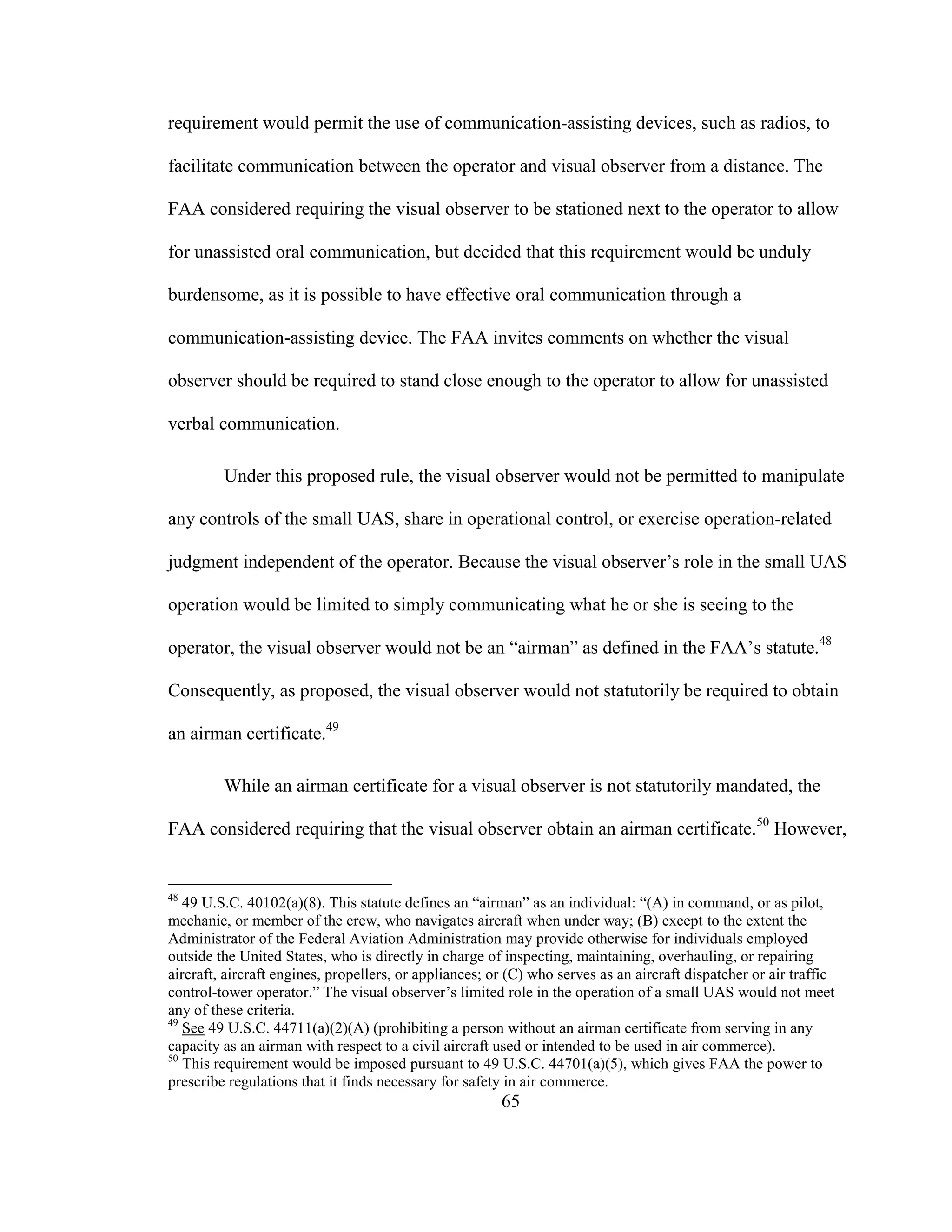 65
requirement would permit the use of communication-assisting devices, such as radios, to
facilitate communication between the operator and visual observer from a distance. The
FAA considered requiring the visual observer to be stationed next to the operator to allow
for unassisted oral communication, but decided that this requirement would be unduly
burdensome, as it is possible to have effective oral communication through a
communication-assisting device. The FAA invites comments on whether the visual
observer should be required to stand close enough to the operator to allow for unassisted
verbal communication.
Under this proposed rule, the visual observer would not be permitted to manipulate
any controls of the small UAS, share in operational control, or exercise operation-related
judgment independent of the operator. Because the visual observer’s role in the small UAS
operation would be limited to simply communicating what he or she is seeing to the
operator, the visual observer would not be an “airman” as defined in the FAA’s statute.48
Consequently, as proposed, the visual observer would not statutorily be required to obtain
an airman certificate.49
While an airman certificate for a visual observer is not statutorily mandated, the
FAA considered requiring that the visual observer obtain an airman certificate.50
However,
48
49 U.S.C. 40102(a)(8). This statute defines an “airman” as an individual: “(A) in command, or as pilot,
mechanic, or member of the crew, who navigates aircraft when under way; (B) except to the extent the
Administrator of the Federal Aviation Administration may provide otherwise for individuals employed
outside the United States, who is directly in charge of inspecting, maintaining, overhauling, or repairing
aircraft, aircraft engines, propellers, or appliances; or (C) who serves as an aircraft dispatcher or air traffic
control-tower operator.” The visual observer’s limited role in the operation of a small UAS would not meet
any of these criteria.
49
See 49 U.S.C. 44711(a)(2)(A) (prohibiting a person without an airman certificate from serving in any
capacity as an airman with respect to a civil aircraft used or intended to be used in air commerce).
50
This requirement would be imposed pursuant to 49 U.S.C. 44701(a)(5), which gives FAA the power to
prescribe regulations that it finds necessary for safety in air commerce.
 