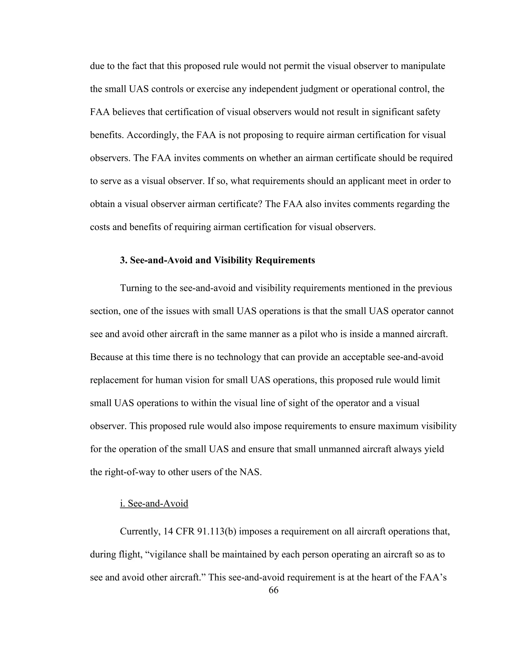 66
due to the fact that this proposed rule would not permit the visual observer to manipulate
the small UAS controls or exercise any independent judgment or operational control, the
FAA believes that certification of visual observers would not result in significant safety
benefits. Accordingly, the FAA is not proposing to require airman certification for visual
observers. The FAA invites comments on whether an airman certificate should be required
to serve as a visual observer. If so, what requirements should an applicant meet in order to
obtain a visual observer airman certificate? The FAA also invites comments regarding the
costs and benefits of requiring airman certification for visual observers.
3. See-and-Avoid and Visibility Requirements
Turning to the see-and-avoid and visibility requirements mentioned in the previous
section, one of the issues with small UAS operations is that the small UAS operator cannot
see and avoid other aircraft in the same manner as a pilot who is inside a manned aircraft.
Because at this time there is no technology that can provide an acceptable see-and-avoid
replacement for human vision for small UAS operations, this proposed rule would limit
small UAS operations to within the visual line of sight of the operator and a visual
observer. This proposed rule would also impose requirements to ensure maximum visibility
for the operation of the small UAS and ensure that small unmanned aircraft always yield
the right-of-way to other users of the NAS.
i. See-and-Avoid
Currently, 14 CFR 91.113(b) imposes a requirement on all aircraft operations that,
during flight, “vigilance shall be maintained by each person operating an aircraft so as to
see and avoid other aircraft.” This see-and-avoid requirement is at the heart of the FAA’s
 