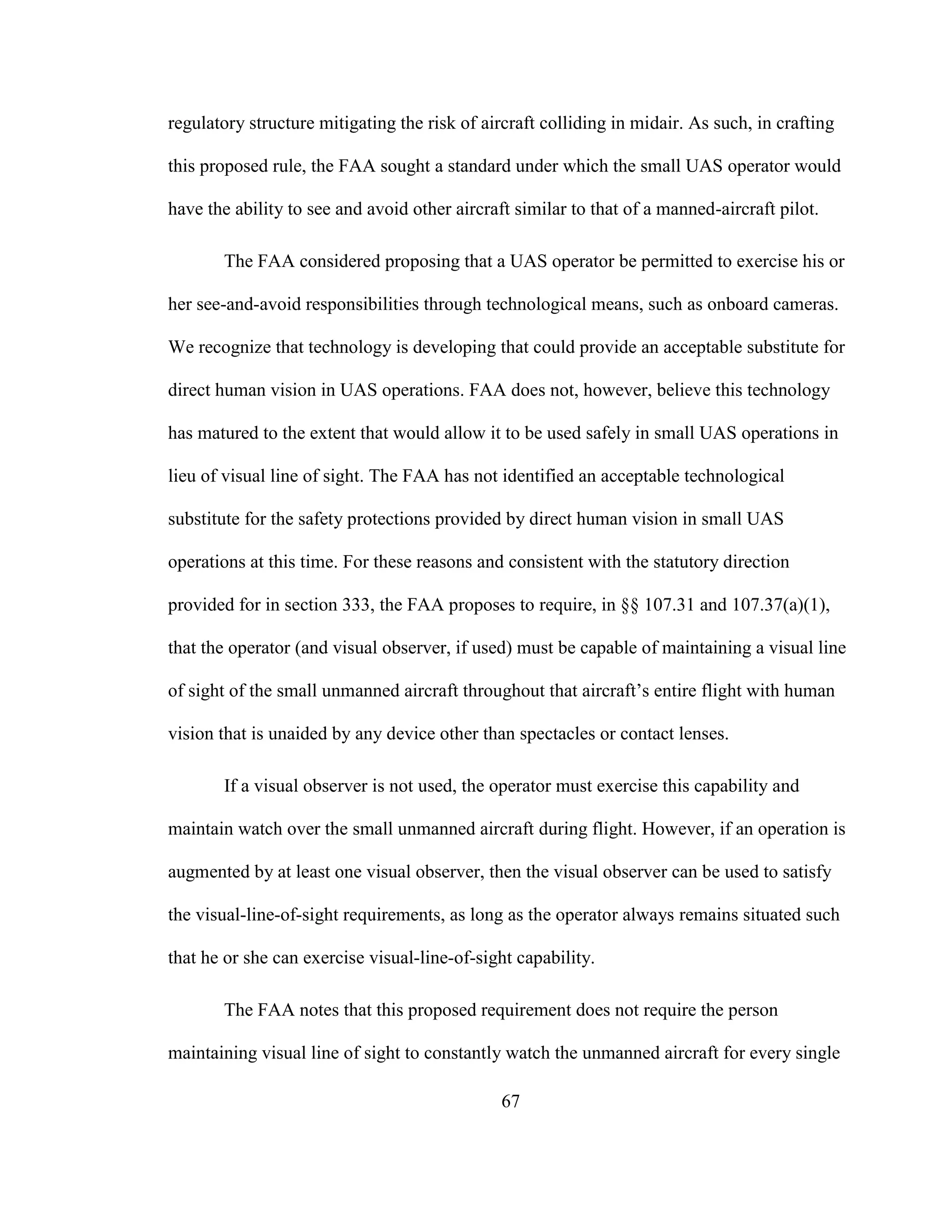 67
regulatory structure mitigating the risk of aircraft colliding in midair. As such, in crafting
this proposed rule, the FAA sought a standard under which the small UAS operator would
have the ability to see and avoid other aircraft similar to that of a manned-aircraft pilot.
The FAA considered proposing that a UAS operator be permitted to exercise his or
her see-and-avoid responsibilities through technological means, such as onboard cameras.
We recognize that technology is developing that could provide an acceptable substitute for
direct human vision in UAS operations. FAA does not, however, believe this technology
has matured to the extent that would allow it to be used safely in small UAS operations in
lieu of visual line of sight. The FAA has not identified an acceptable technological
substitute for the safety protections provided by direct human vision in small UAS
operations at this time. For these reasons and consistent with the statutory direction
provided for in section 333, the FAA proposes to require, in §§ 107.31 and 107.37(a)(1),
that the operator (and visual observer, if used) must be capable of maintaining a visual line
of sight of the small unmanned aircraft throughout that aircraft’s entire flight with human
vision that is unaided by any device other than spectacles or contact lenses.
If a visual observer is not used, the operator must exercise this capability and
maintain watch over the small unmanned aircraft during flight. However, if an operation is
augmented by at least one visual observer, then the visual observer can be used to satisfy
the visual-line-of-sight requirements, as long as the operator always remains situated such
that he or she can exercise visual-line-of-sight capability.
The FAA notes that this proposed requirement does not require the person
maintaining visual line of sight to constantly watch the unmanned aircraft for every single
 