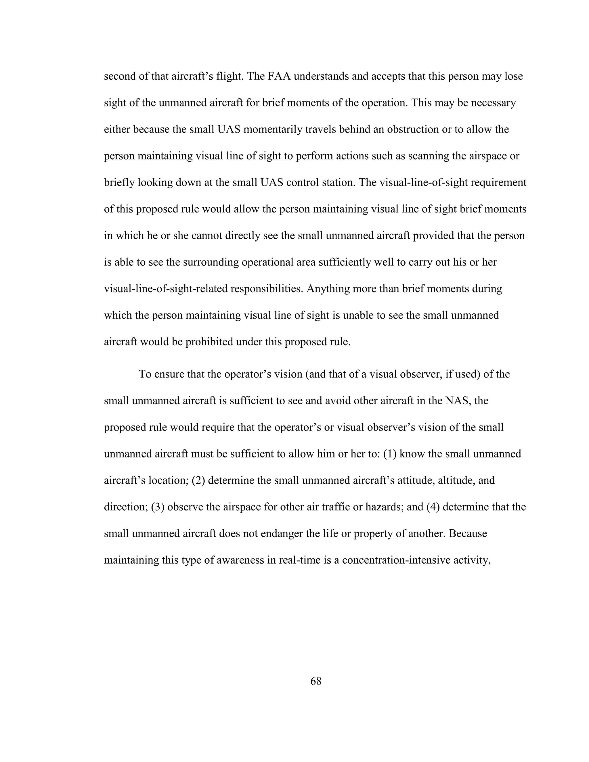 68
second of that aircraft’s flight. The FAA understands and accepts that this person may lose
sight of the unmanned aircraft for brief moments of the operation. This may be necessary
either because the small UAS momentarily travels behind an obstruction or to allow the
person maintaining visual line of sight to perform actions such as scanning the airspace or
briefly looking down at the small UAS control station. The visual-line-of-sight requirement
of this proposed rule would allow the person maintaining visual line of sight brief moments
in which he or she cannot directly see the small unmanned aircraft provided that the person
is able to see the surrounding operational area sufficiently well to carry out his or her
visual-line-of-sight-related responsibilities. Anything more than brief moments during
which the person maintaining visual line of sight is unable to see the small unmanned
aircraft would be prohibited under this proposed rule.
To ensure that the operator’s vision (and that of a visual observer, if used) of the
small unmanned aircraft is sufficient to see and avoid other aircraft in the NAS, the
proposed rule would require that the operator’s or visual observer’s vision of the small
unmanned aircraft must be sufficient to allow him or her to: (1) know the small unmanned
aircraft’s location; (2) determine the small unmanned aircraft’s attitude, altitude, and
direction; (3) observe the airspace for other air traffic or hazards; and (4) determine that the
small unmanned aircraft does not endanger the life or property of another. Because
maintaining this type of awareness in real-time is a concentration-intensive activity,
 