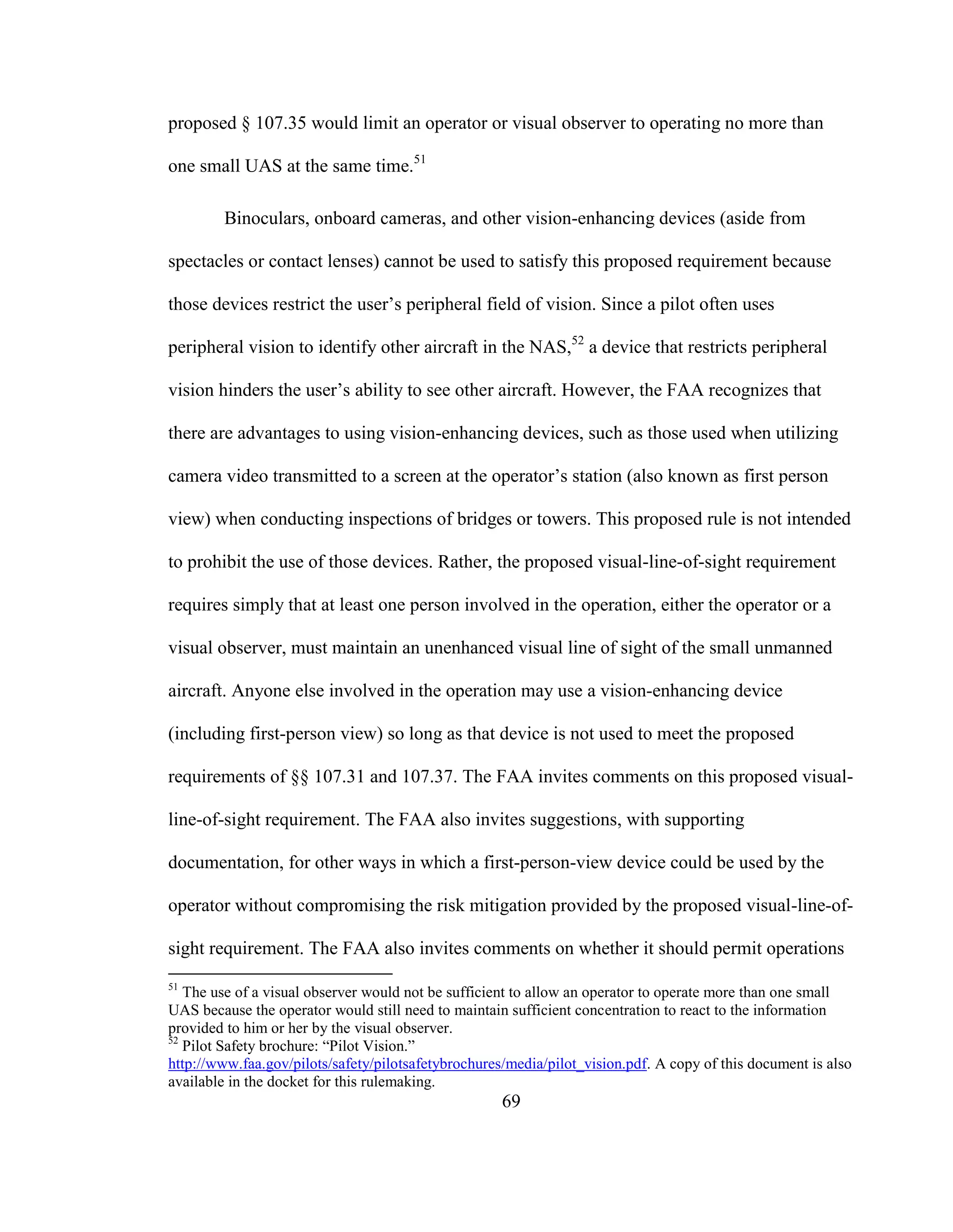 69
proposed § 107.35 would limit an operator or visual observer to operating no more than
one small UAS at the same time.51
Binoculars, onboard cameras, and other vision-enhancing devices (aside from
spectacles or contact lenses) cannot be used to satisfy this proposed requirement because
those devices restrict the user’s peripheral field of vision. Since a pilot often uses
peripheral vision to identify other aircraft in the NAS,52
a device that restricts peripheral
vision hinders the user’s ability to see other aircraft. However, the FAA recognizes that
there are advantages to using vision-enhancing devices, such as those used when utilizing
camera video transmitted to a screen at the operator’s station (also known as first person
view) when conducting inspections of bridges or towers. This proposed rule is not intended
to prohibit the use of those devices. Rather, the proposed visual-line-of-sight requirement
requires simply that at least one person involved in the operation, either the operator or a
visual observer, must maintain an unenhanced visual line of sight of the small unmanned
aircraft. Anyone else involved in the operation may use a vision-enhancing device
(including first-person view) so long as that device is not used to meet the proposed
requirements of §§ 107.31 and 107.37. The FAA invites comments on this proposed visual-
line-of-sight requirement. The FAA also invites suggestions, with supporting
documentation, for other ways in which a first-person-view device could be used by the
operator without compromising the risk mitigation provided by the proposed visual-line-of-
sight requirement. The FAA also invites comments on whether it should permit operations
51
The use of a visual observer would not be sufficient to allow an operator to operate more than one small
UAS because the operator would still need to maintain sufficient concentration to react to the information
provided to him or her by the visual observer.
52
Pilot Safety brochure: “Pilot Vision.”
http://www.faa.gov/pilots/safety/pilotsafetybrochures/media/pilot_vision.pdf. A copy of this document is also
available in the docket for this rulemaking.
 