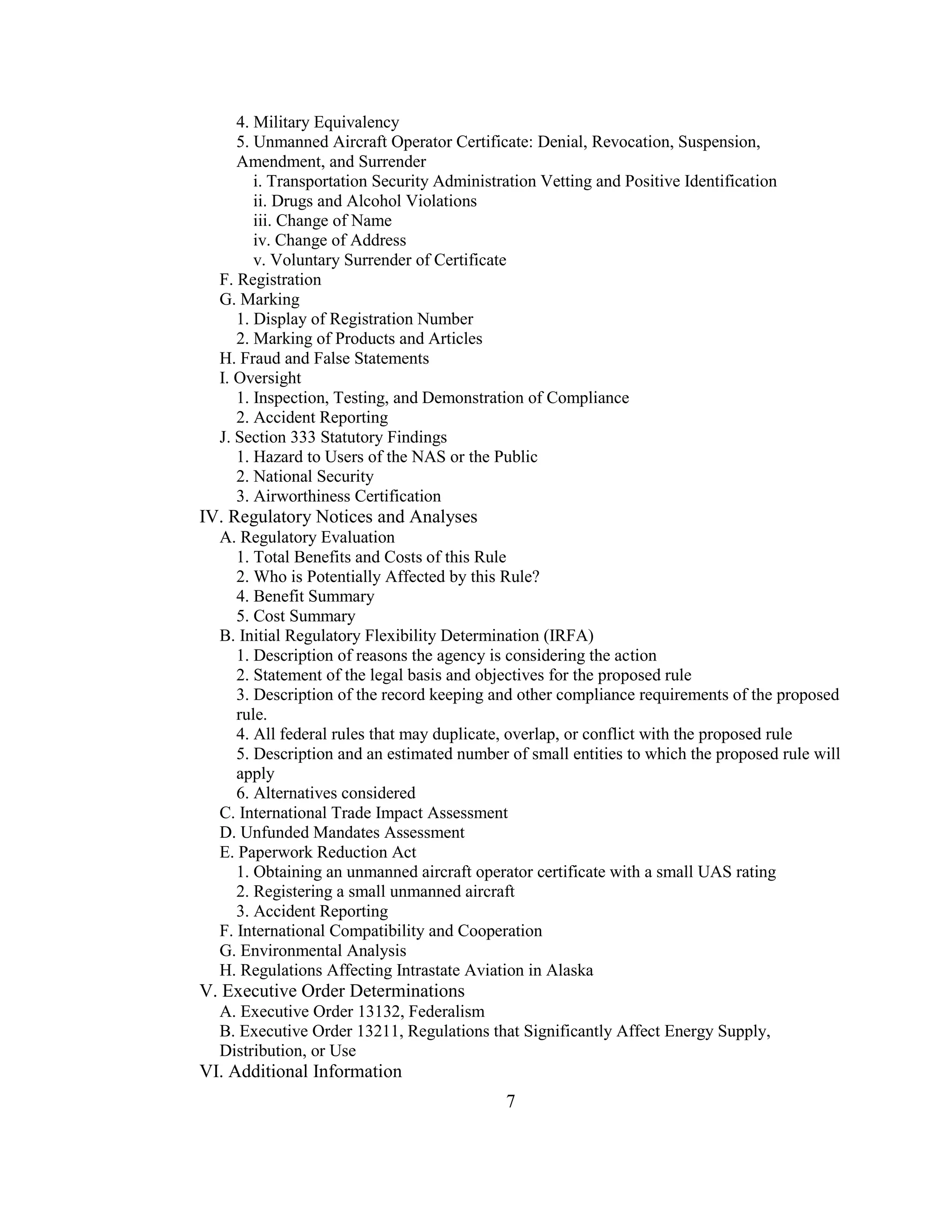 7
4. Military Equivalency
5. Unmanned Aircraft Operator Certificate: Denial, Revocation, Suspension,
Amendment, and Surrender
i. Transportation Security Administration Vetting and Positive Identification
ii. Drugs and Alcohol Violations
iii. Change of Name
iv. Change of Address
v. Voluntary Surrender of Certificate
F. Registration
G. Marking
1. Display of Registration Number
2. Marking of Products and Articles
H. Fraud and False Statements
I. Oversight
1. Inspection, Testing, and Demonstration of Compliance
2. Accident Reporting
J. Section 333 Statutory Findings
1. Hazard to Users of the NAS or the Public
2. National Security
3. Airworthiness Certification
IV. Regulatory Notices and Analyses
A. Regulatory Evaluation
1. Total Benefits and Costs of this Rule
2. Who is Potentially Affected by this Rule?
4. Benefit Summary
5. Cost Summary
B. Initial Regulatory Flexibility Determination (IRFA)
1. Description of reasons the agency is considering the action
2. Statement of the legal basis and objectives for the proposed rule
3. Description of the record keeping and other compliance requirements of the proposed
rule.
4. All federal rules that may duplicate, overlap, or conflict with the proposed rule
5. Description and an estimated number of small entities to which the proposed rule will
apply
6. Alternatives considered
C. International Trade Impact Assessment
D. Unfunded Mandates Assessment
E. Paperwork Reduction Act
1. Obtaining an unmanned aircraft operator certificate with a small UAS rating
2. Registering a small unmanned aircraft
3. Accident Reporting
F. International Compatibility and Cooperation
G. Environmental Analysis
H. Regulations Affecting Intrastate Aviation in Alaska
V. Executive Order Determinations
A. Executive Order 13132, Federalism
B. Executive Order 13211, Regulations that Significantly Affect Energy Supply,
Distribution, or Use
VI. Additional Information
 