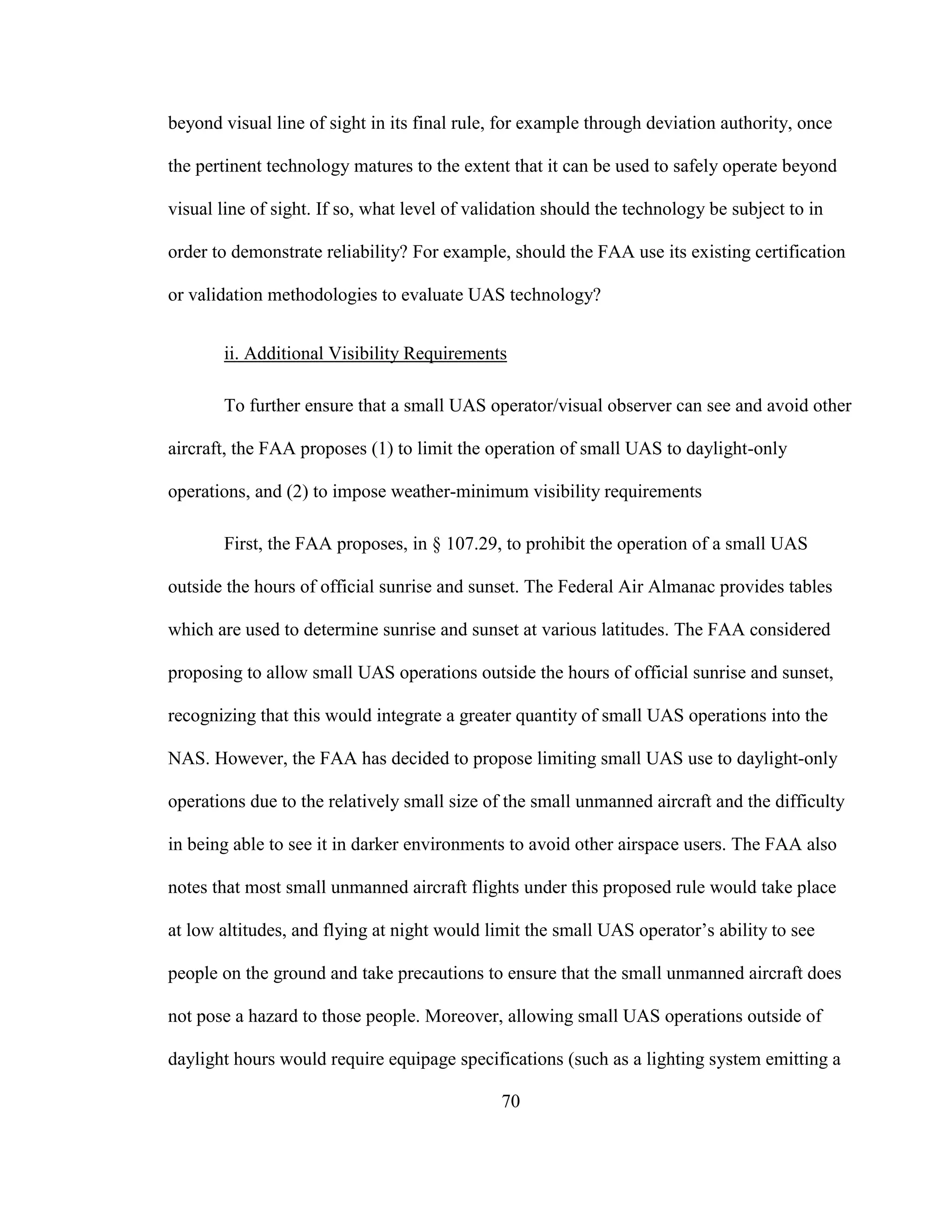 70
beyond visual line of sight in its final rule, for example through deviation authority, once
the pertinent technology matures to the extent that it can be used to safely operate beyond
visual line of sight. If so, what level of validation should the technology be subject to in
order to demonstrate reliability? For example, should the FAA use its existing certification
or validation methodologies to evaluate UAS technology?
ii. Additional Visibility Requirements
To further ensure that a small UAS operator/visual observer can see and avoid other
aircraft, the FAA proposes (1) to limit the operation of small UAS to daylight-only
operations, and (2) to impose weather-minimum visibility requirements
First, the FAA proposes, in § 107.29, to prohibit the operation of a small UAS
outside the hours of official sunrise and sunset. The Federal Air Almanac provides tables
which are used to determine sunrise and sunset at various latitudes. The FAA considered
proposing to allow small UAS operations outside the hours of official sunrise and sunset,
recognizing that this would integrate a greater quantity of small UAS operations into the
NAS. However, the FAA has decided to propose limiting small UAS use to daylight-only
operations due to the relatively small size of the small unmanned aircraft and the difficulty
in being able to see it in darker environments to avoid other airspace users. The FAA also
notes that most small unmanned aircraft flights under this proposed rule would take place
at low altitudes, and flying at night would limit the small UAS operator’s ability to see
people on the ground and take precautions to ensure that the small unmanned aircraft does
not pose a hazard to those people. Moreover, allowing small UAS operations outside of
daylight hours would require equipage specifications (such as a lighting system emitting a
 