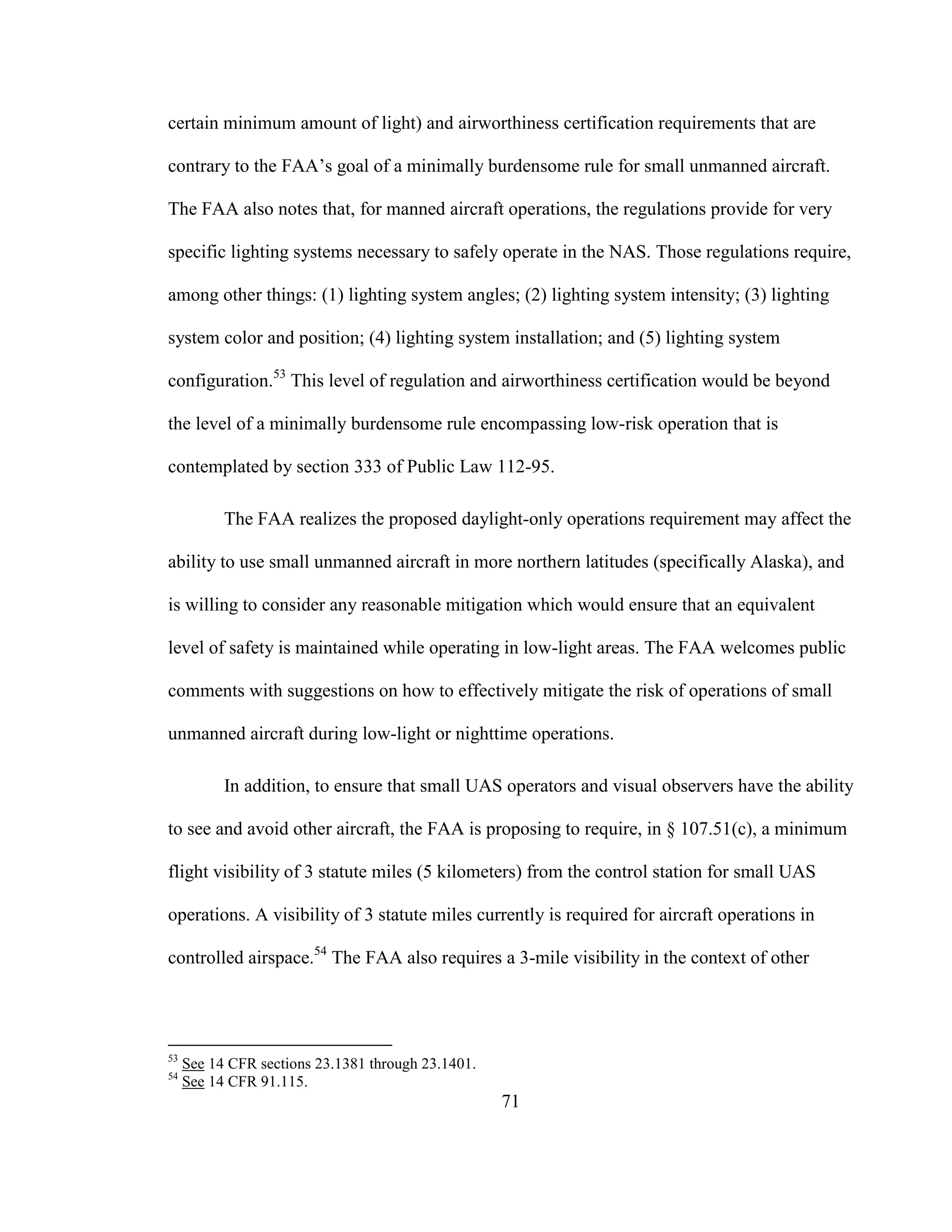 71
certain minimum amount of light) and airworthiness certification requirements that are
contrary to the FAA’s goal of a minimally burdensome rule for small unmanned aircraft.
The FAA also notes that, for manned aircraft operations, the regulations provide for very
specific lighting systems necessary to safely operate in the NAS. Those regulations require,
among other things: (1) lighting system angles; (2) lighting system intensity; (3) lighting
system color and position; (4) lighting system installation; and (5) lighting system
configuration.53
This level of regulation and airworthiness certification would be beyond
the level of a minimally burdensome rule encompassing low-risk operation that is
contemplated by section 333 of Public Law 112-95.
The FAA realizes the proposed daylight-only operations requirement may affect the
ability to use small unmanned aircraft in more northern latitudes (specifically Alaska), and
is willing to consider any reasonable mitigation which would ensure that an equivalent
level of safety is maintained while operating in low-light areas. The FAA welcomes public
comments with suggestions on how to effectively mitigate the risk of operations of small
unmanned aircraft during low-light or nighttime operations.
In addition, to ensure that small UAS operators and visual observers have the ability
to see and avoid other aircraft, the FAA is proposing to require, in § 107.51(c), a minimum
flight visibility of 3 statute miles (5 kilometers) from the control station for small UAS
operations. A visibility of 3 statute miles currently is required for aircraft operations in
controlled airspace.54
The FAA also requires a 3-mile visibility in the context of other
53
See 14 CFR sections 23.1381 through 23.1401.
54
See 14 CFR 91.115.
 