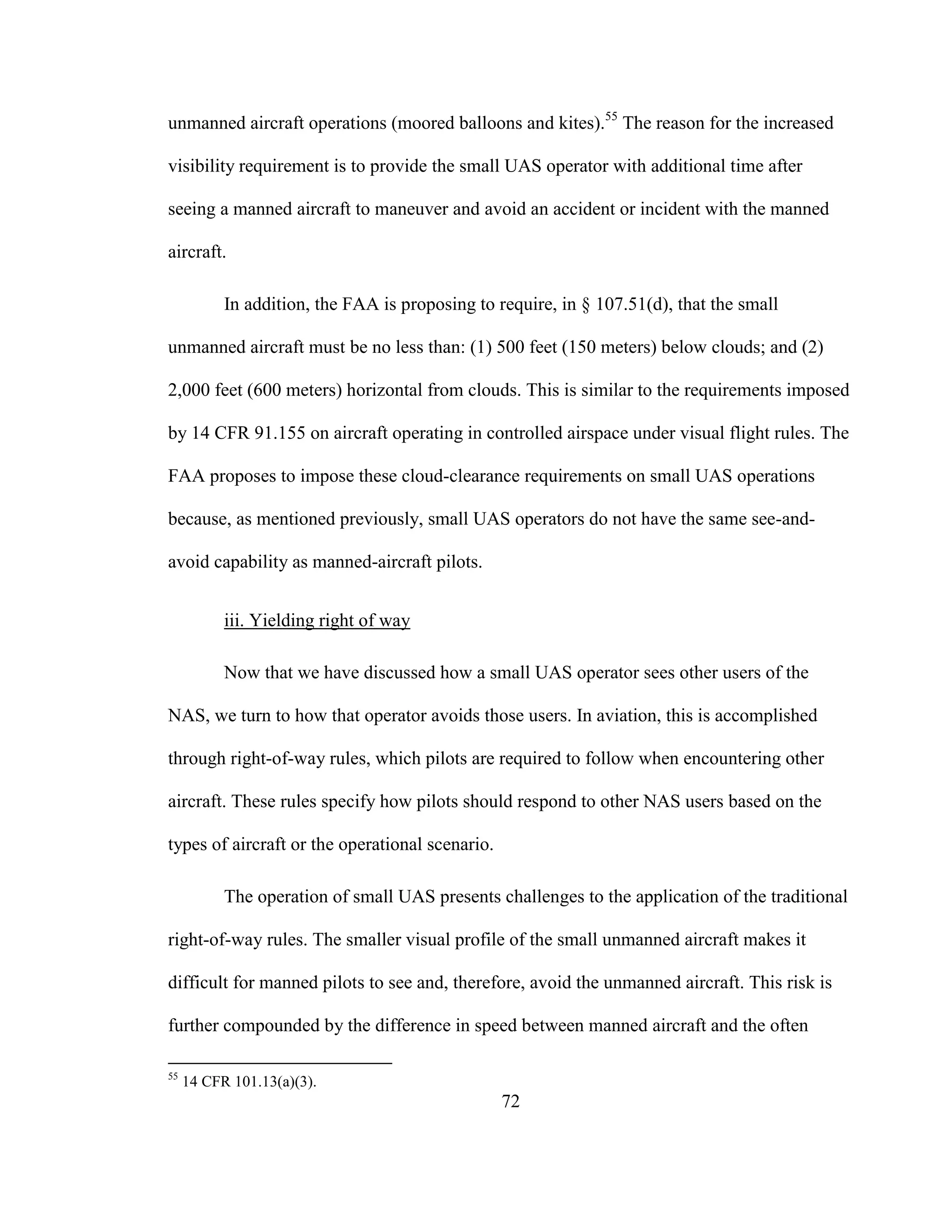 72
unmanned aircraft operations (moored balloons and kites).55
The reason for the increased
visibility requirement is to provide the small UAS operator with additional time after
seeing a manned aircraft to maneuver and avoid an accident or incident with the manned
aircraft.
In addition, the FAA is proposing to require, in § 107.51(d), that the small
unmanned aircraft must be no less than: (1) 500 feet (150 meters) below clouds; and (2)
2,000 feet (600 meters) horizontal from clouds. This is similar to the requirements imposed
by 14 CFR 91.155 on aircraft operating in controlled airspace under visual flight rules. The
FAA proposes to impose these cloud-clearance requirements on small UAS operations
because, as mentioned previously, small UAS operators do not have the same see-and-
avoid capability as manned-aircraft pilots.
iii. Yielding right of way
Now that we have discussed how a small UAS operator sees other users of the
NAS, we turn to how that operator avoids those users. In aviation, this is accomplished
through right-of-way rules, which pilots are required to follow when encountering other
aircraft. These rules specify how pilots should respond to other NAS users based on the
types of aircraft or the operational scenario.
The operation of small UAS presents challenges to the application of the traditional
right-of-way rules. The smaller visual profile of the small unmanned aircraft makes it
difficult for manned pilots to see and, therefore, avoid the unmanned aircraft. This risk is
further compounded by the difference in speed between manned aircraft and the often
55
14 CFR 101.13(a)(3).
 