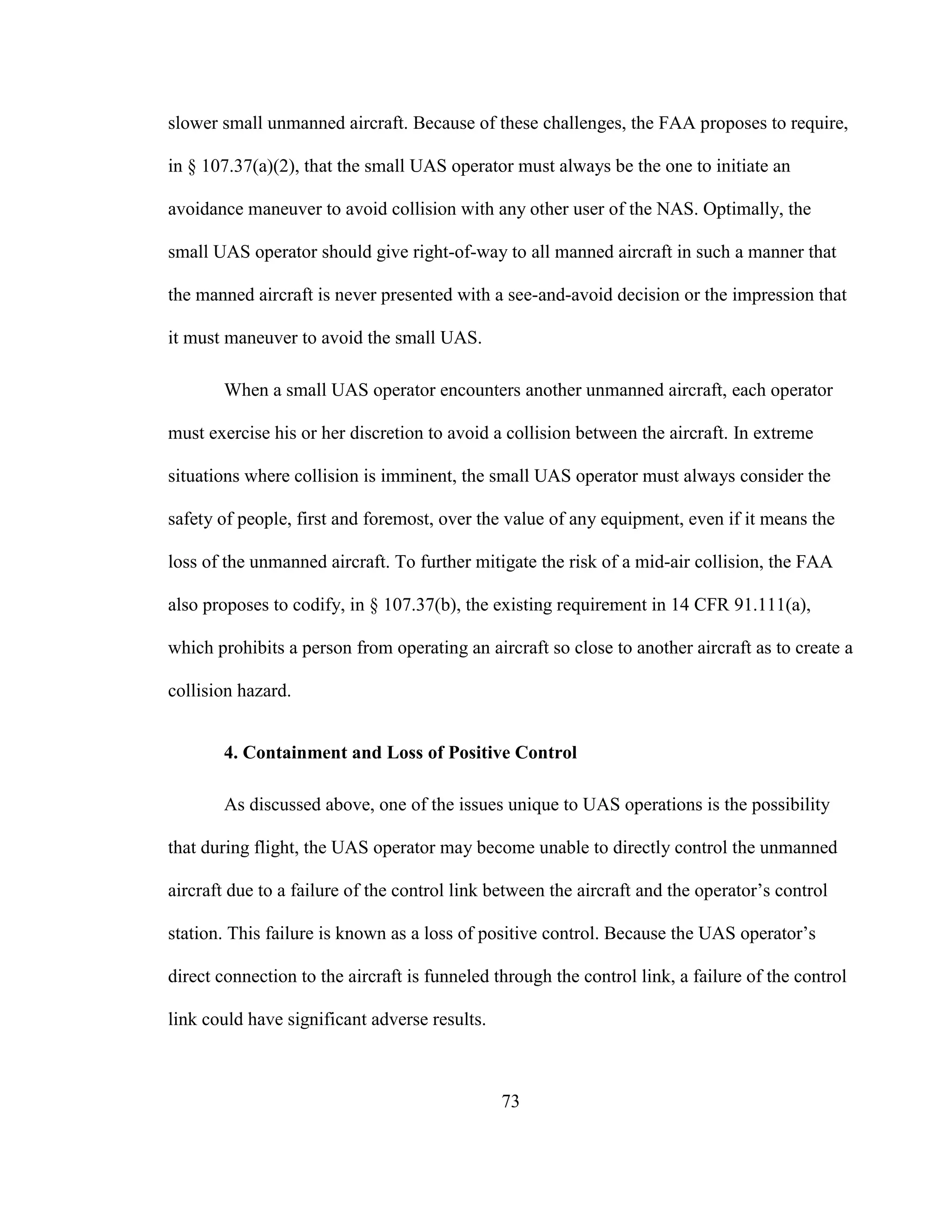 73
slower small unmanned aircraft. Because of these challenges, the FAA proposes to require,
in § 107.37(a)(2), that the small UAS operator must always be the one to initiate an
avoidance maneuver to avoid collision with any other user of the NAS. Optimally, the
small UAS operator should give right-of-way to all manned aircraft in such a manner that
the manned aircraft is never presented with a see-and-avoid decision or the impression that
it must maneuver to avoid the small UAS.
When a small UAS operator encounters another unmanned aircraft, each operator
must exercise his or her discretion to avoid a collision between the aircraft. In extreme
situations where collision is imminent, the small UAS operator must always consider the
safety of people, first and foremost, over the value of any equipment, even if it means the
loss of the unmanned aircraft. To further mitigate the risk of a mid-air collision, the FAA
also proposes to codify, in § 107.37(b), the existing requirement in 14 CFR 91.111(a),
which prohibits a person from operating an aircraft so close to another aircraft as to create a
collision hazard.
4. Containment and Loss of Positive Control
As discussed above, one of the issues unique to UAS operations is the possibility
that during flight, the UAS operator may become unable to directly control the unmanned
aircraft due to a failure of the control link between the aircraft and the operator’s control
station. This failure is known as a loss of positive control. Because the UAS operator’s
direct connection to the aircraft is funneled through the control link, a failure of the control
link could have significant adverse results.
 