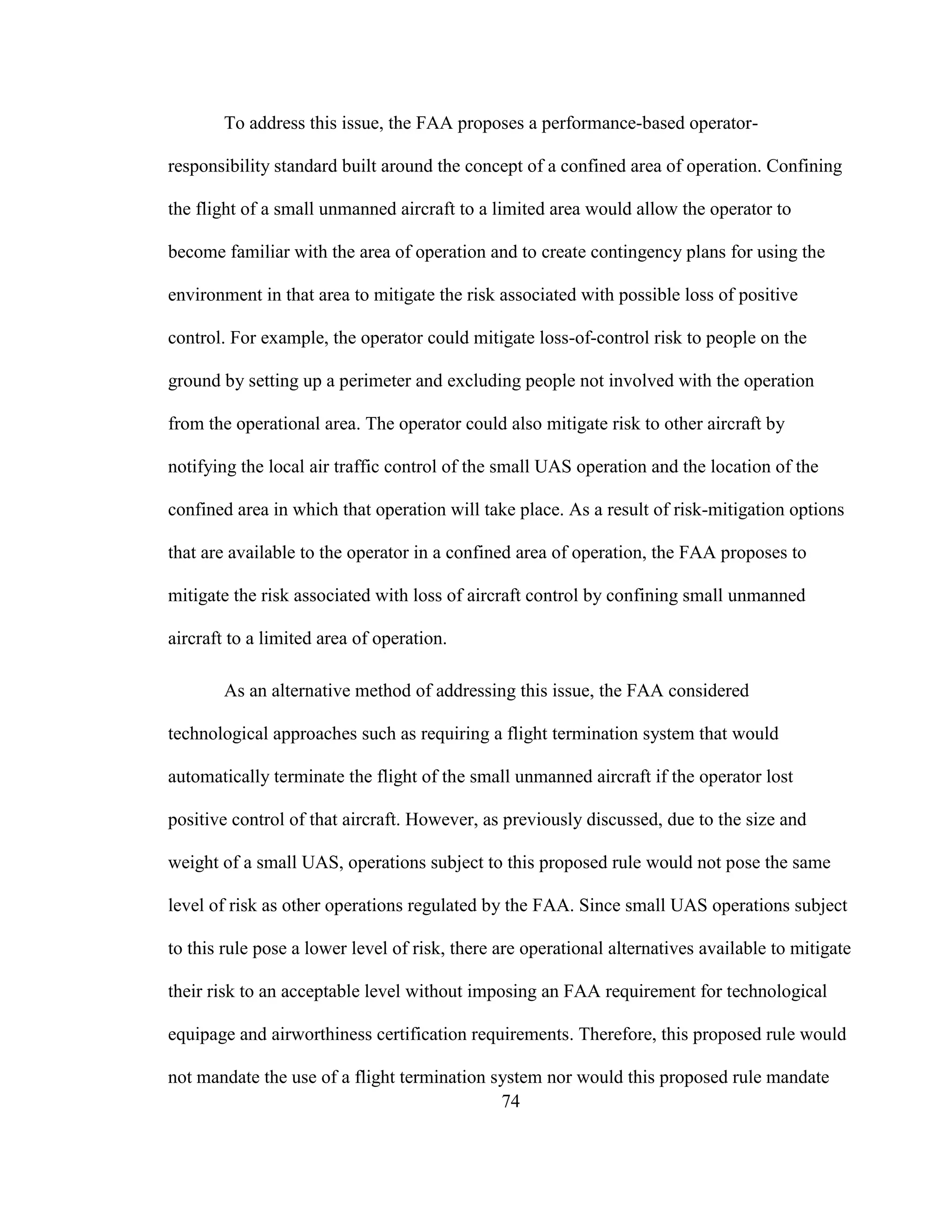 74
To address this issue, the FAA proposes a performance-based operator-
responsibility standard built around the concept of a confined area of operation. Confining
the flight of a small unmanned aircraft to a limited area would allow the operator to
become familiar with the area of operation and to create contingency plans for using the
environment in that area to mitigate the risk associated with possible loss of positive
control. For example, the operator could mitigate loss-of-control risk to people on the
ground by setting up a perimeter and excluding people not involved with the operation
from the operational area. The operator could also mitigate risk to other aircraft by
notifying the local air traffic control of the small UAS operation and the location of the
confined area in which that operation will take place. As a result of risk-mitigation options
that are available to the operator in a confined area of operation, the FAA proposes to
mitigate the risk associated with loss of aircraft control by confining small unmanned
aircraft to a limited area of operation.
As an alternative method of addressing this issue, the FAA considered
technological approaches such as requiring a flight termination system that would
automatically terminate the flight of the small unmanned aircraft if the operator lost
positive control of that aircraft. However, as previously discussed, due to the size and
weight of a small UAS, operations subject to this proposed rule would not pose the same
level of risk as other operations regulated by the FAA. Since small UAS operations subject
to this rule pose a lower level of risk, there are operational alternatives available to mitigate
their risk to an acceptable level without imposing an FAA requirement for technological
equipage and airworthiness certification requirements. Therefore, this proposed rule would
not mandate the use of a flight termination system nor would this proposed rule mandate
 
