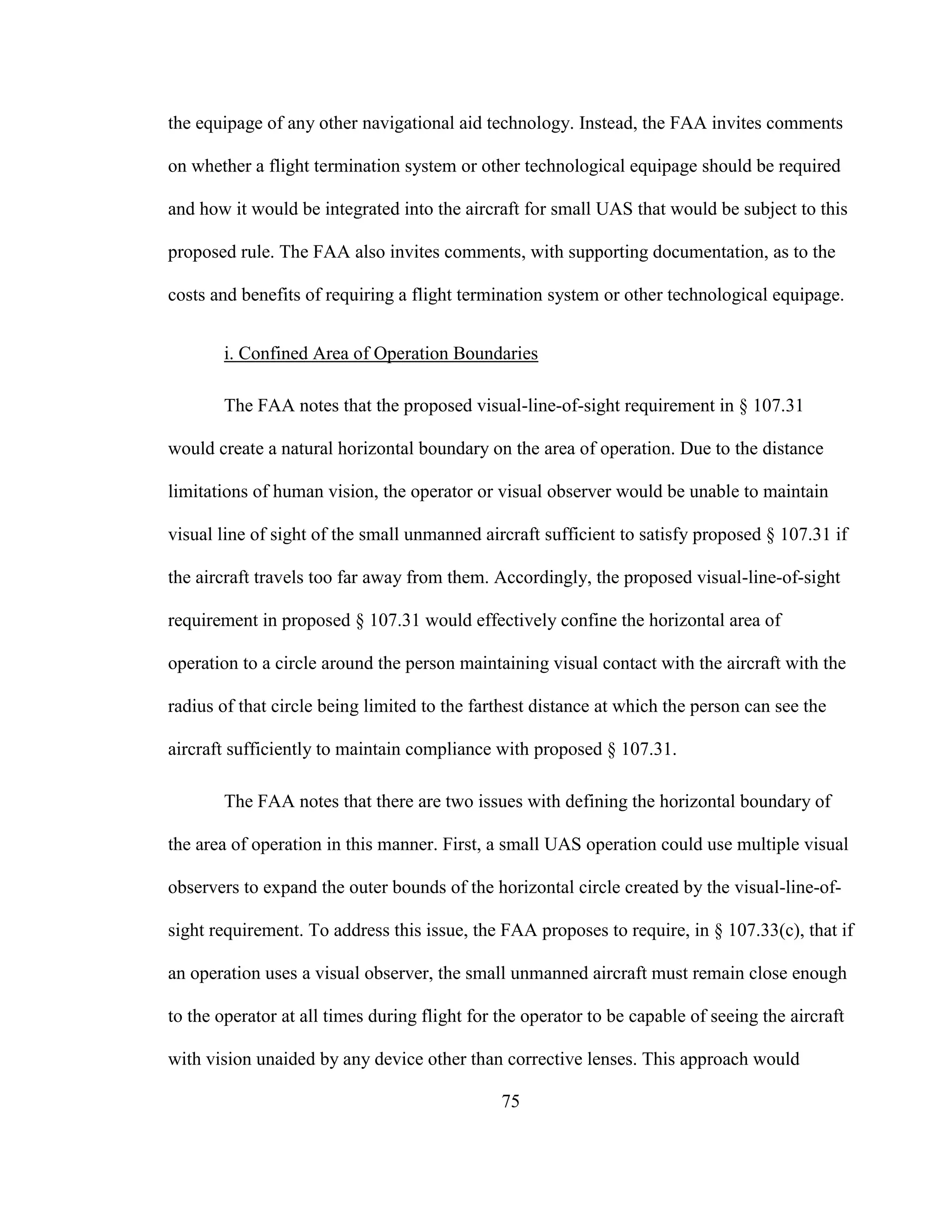 75
the equipage of any other navigational aid technology. Instead, the FAA invites comments
on whether a flight termination system or other technological equipage should be required
and how it would be integrated into the aircraft for small UAS that would be subject to this
proposed rule. The FAA also invites comments, with supporting documentation, as to the
costs and benefits of requiring a flight termination system or other technological equipage.
i. Confined Area of Operation Boundaries
The FAA notes that the proposed visual-line-of-sight requirement in § 107.31
would create a natural horizontal boundary on the area of operation. Due to the distance
limitations of human vision, the operator or visual observer would be unable to maintain
visual line of sight of the small unmanned aircraft sufficient to satisfy proposed § 107.31 if
the aircraft travels too far away from them. Accordingly, the proposed visual-line-of-sight
requirement in proposed § 107.31 would effectively confine the horizontal area of
operation to a circle around the person maintaining visual contact with the aircraft with the
radius of that circle being limited to the farthest distance at which the person can see the
aircraft sufficiently to maintain compliance with proposed § 107.31.
The FAA notes that there are two issues with defining the horizontal boundary of
the area of operation in this manner. First, a small UAS operation could use multiple visual
observers to expand the outer bounds of the horizontal circle created by the visual-line-of-
sight requirement. To address this issue, the FAA proposes to require, in § 107.33(c), that if
an operation uses a visual observer, the small unmanned aircraft must remain close enough
to the operator at all times during flight for the operator to be capable of seeing the aircraft
with vision unaided by any device other than corrective lenses. This approach would
 