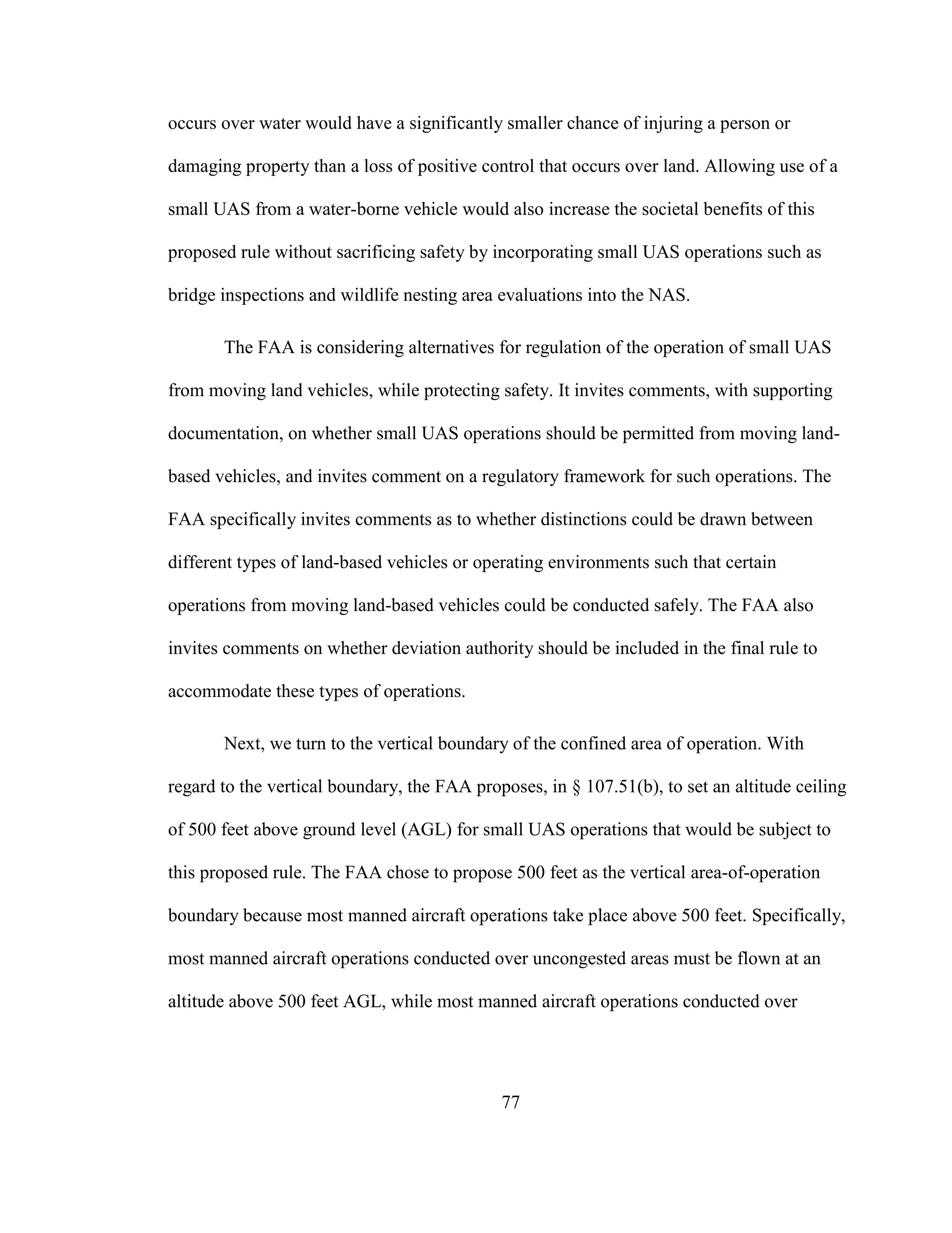 77
occurs over water would have a significantly smaller chance of injuring a person or
damaging property than a loss of positive control that occurs over land. Allowing use of a
small UAS from a water-borne vehicle would also increase the societal benefits of this
proposed rule without sacrificing safety by incorporating small UAS operations such as
bridge inspections and wildlife nesting area evaluations into the NAS.
The FAA is considering alternatives for regulation of the operation of small UAS
from moving land vehicles, while protecting safety. It invites comments, with supporting
documentation, on whether small UAS operations should be permitted from moving land-
based vehicles, and invites comment on a regulatory framework for such operations. The
FAA specifically invites comments as to whether distinctions could be drawn between
different types of land-based vehicles or operating environments such that certain
operations from moving land-based vehicles could be conducted safely. The FAA also
invites comments on whether deviation authority should be included in the final rule to
accommodate these types of operations.
Next, we turn to the vertical boundary of the confined area of operation. With
regard to the vertical boundary, the FAA proposes, in § 107.51(b), to set an altitude ceiling
of 500 feet above ground level (AGL) for small UAS operations that would be subject to
this proposed rule. The FAA chose to propose 500 feet as the vertical area-of-operation
boundary because most manned aircraft operations take place above 500 feet. Specifically,
most manned aircraft operations conducted over uncongested areas must be flown at an
altitude above 500 feet AGL, while most manned aircraft operations conducted over
 
