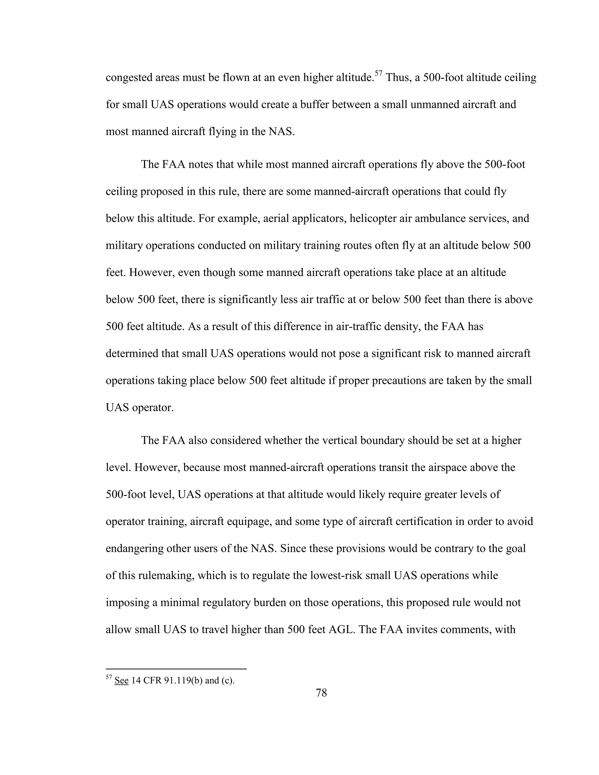 78
congested areas must be flown at an even higher altitude.57
Thus, a 500-foot altitude ceiling
for small UAS operations would create a buffer between a small unmanned aircraft and
most manned aircraft flying in the NAS.
The FAA notes that while most manned aircraft operations fly above the 500-foot
ceiling proposed in this rule, there are some manned-aircraft operations that could fly
below this altitude. For example, aerial applicators, helicopter air ambulance services, and
military operations conducted on military training routes often fly at an altitude below 500
feet. However, even though some manned aircraft operations take place at an altitude
below 500 feet, there is significantly less air traffic at or below 500 feet than there is above
500 feet altitude. As a result of this difference in air-traffic density, the FAA has
determined that small UAS operations would not pose a significant risk to manned aircraft
operations taking place below 500 feet altitude if proper precautions are taken by the small
UAS operator.
The FAA also considered whether the vertical boundary should be set at a higher
level. However, because most manned-aircraft operations transit the airspace above the
500-foot level, UAS operations at that altitude would likely require greater levels of
operator training, aircraft equipage, and some type of aircraft certification in order to avoid
endangering other users of the NAS. Since these provisions would be contrary to the goal
of this rulemaking, which is to regulate the lowest-risk small UAS operations while
imposing a minimal regulatory burden on those operations, this proposed rule would not
allow small UAS to travel higher than 500 feet AGL. The FAA invites comments, with
57
See 14 CFR 91.119(b) and (c).
 