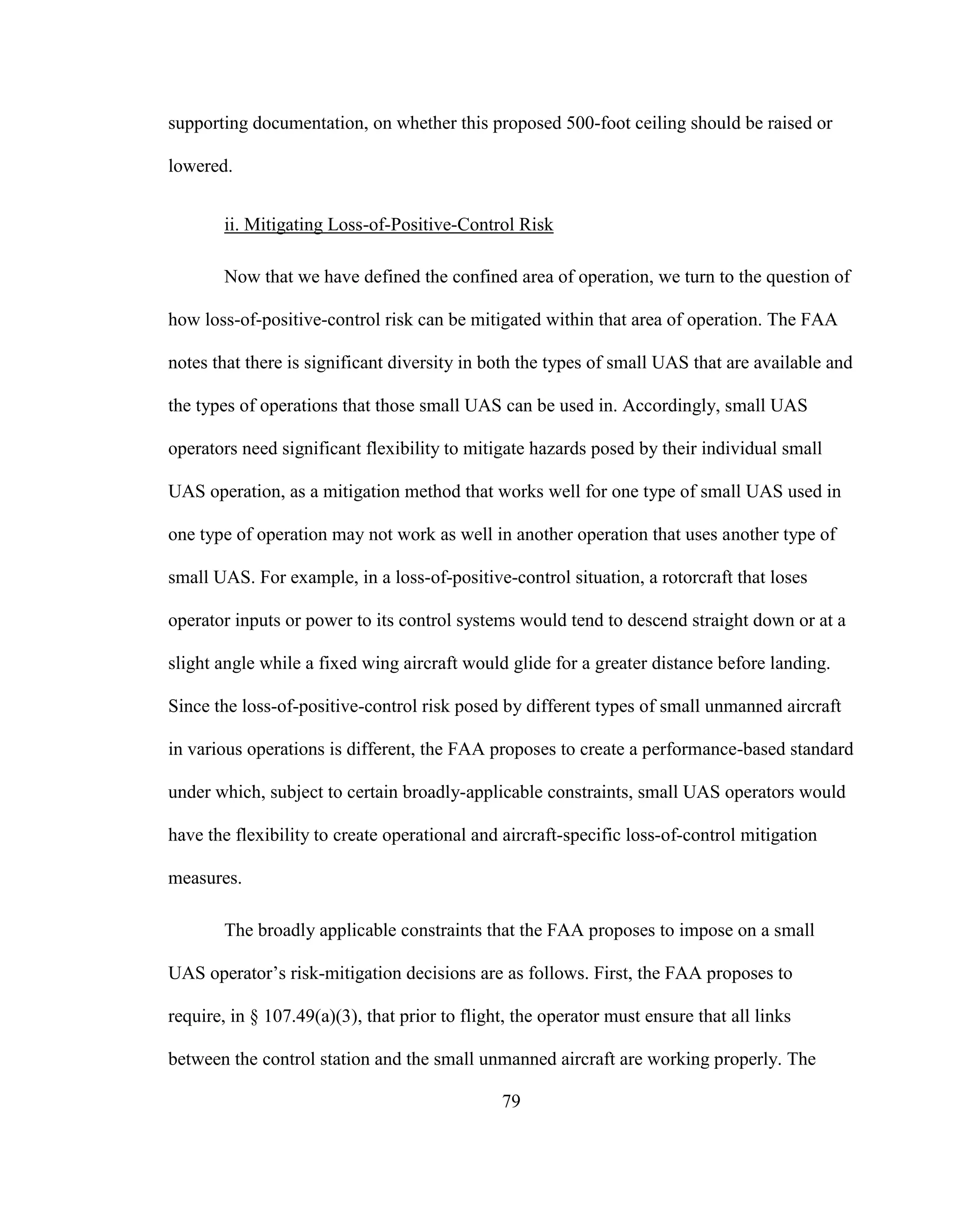 79
supporting documentation, on whether this proposed 500-foot ceiling should be raised or
lowered.
ii. Mitigating Loss-of-Positive-Control Risk
Now that we have defined the confined area of operation, we turn to the question of
how loss-of-positive-control risk can be mitigated within that area of operation. The FAA
notes that there is significant diversity in both the types of small UAS that are available and
the types of operations that those small UAS can be used in. Accordingly, small UAS
operators need significant flexibility to mitigate hazards posed by their individual small
UAS operation, as a mitigation method that works well for one type of small UAS used in
one type of operation may not work as well in another operation that uses another type of
small UAS. For example, in a loss-of-positive-control situation, a rotorcraft that loses
operator inputs or power to its control systems would tend to descend straight down or at a
slight angle while a fixed wing aircraft would glide for a greater distance before landing.
Since the loss-of-positive-control risk posed by different types of small unmanned aircraft
in various operations is different, the FAA proposes to create a performance-based standard
under which, subject to certain broadly-applicable constraints, small UAS operators would
have the flexibility to create operational and aircraft-specific loss-of-control mitigation
measures.
The broadly applicable constraints that the FAA proposes to impose on a small
UAS operator’s risk-mitigation decisions are as follows. First, the FAA proposes to
require, in § 107.49(a)(3), that prior to flight, the operator must ensure that all links
between the control station and the small unmanned aircraft are working properly. The
 