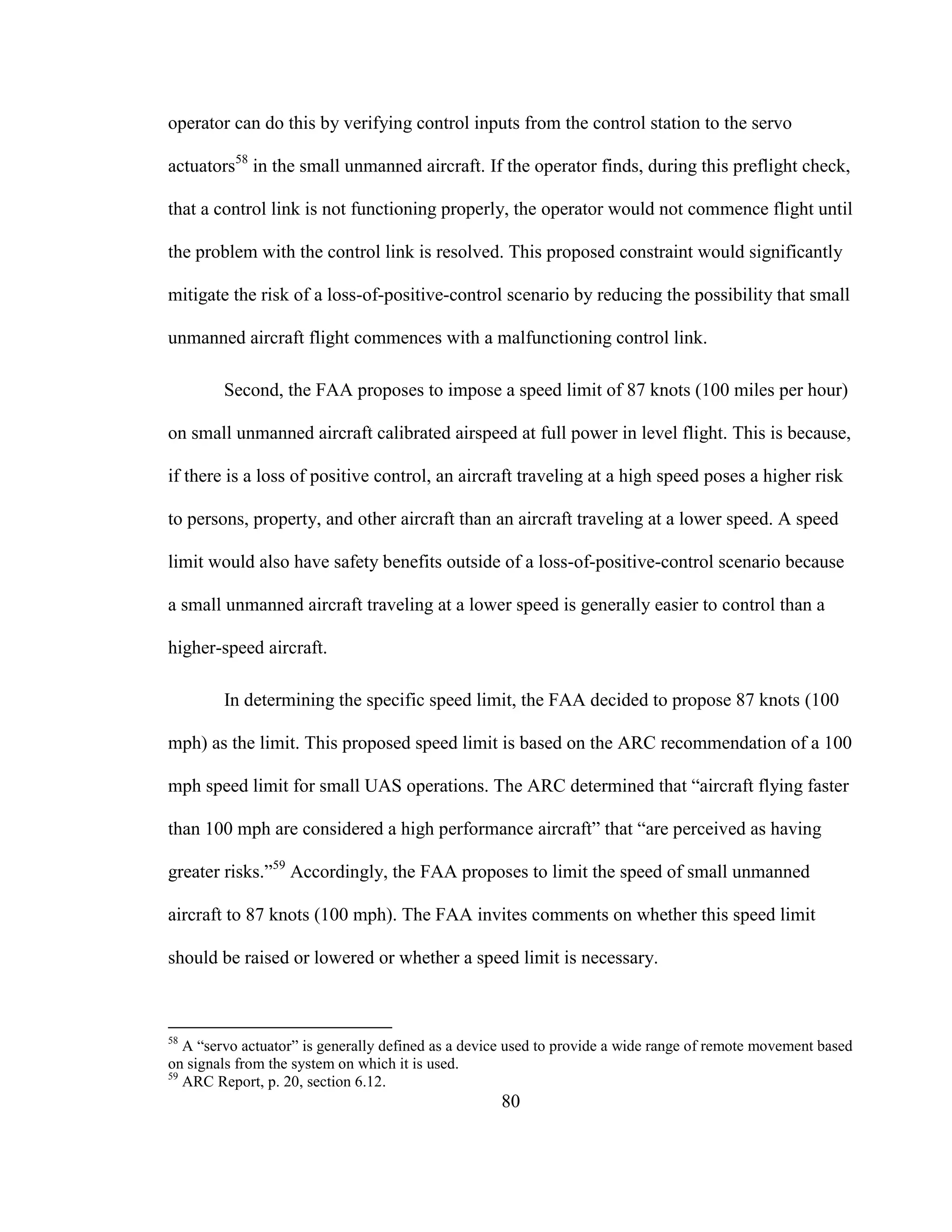 80
operator can do this by verifying control inputs from the control station to the servo
actuators58
in the small unmanned aircraft. If the operator finds, during this preflight check,
that a control link is not functioning properly, the operator would not commence flight until
the problem with the control link is resolved. This proposed constraint would significantly
mitigate the risk of a loss-of-positive-control scenario by reducing the possibility that small
unmanned aircraft flight commences with a malfunctioning control link.
Second, the FAA proposes to impose a speed limit of 87 knots (100 miles per hour)
on small unmanned aircraft calibrated airspeed at full power in level flight. This is because,
if there is a loss of positive control, an aircraft traveling at a high speed poses a higher risk
to persons, property, and other aircraft than an aircraft traveling at a lower speed. A speed
limit would also have safety benefits outside of a loss-of-positive-control scenario because
a small unmanned aircraft traveling at a lower speed is generally easier to control than a
higher-speed aircraft.
In determining the specific speed limit, the FAA decided to propose 87 knots (100
mph) as the limit. This proposed speed limit is based on the ARC recommendation of a 100
mph speed limit for small UAS operations. The ARC determined that “aircraft flying faster
than 100 mph are considered a high performance aircraft” that “are perceived as having
greater risks.”59
Accordingly, the FAA proposes to limit the speed of small unmanned
aircraft to 87 knots (100 mph). The FAA invites comments on whether this speed limit
should be raised or lowered or whether a speed limit is necessary.
58
A “servo actuator” is generally defined as a device used to provide a wide range of remote movement based
on signals from the system on which it is used.
59
ARC Report, p. 20, section 6.12.
 