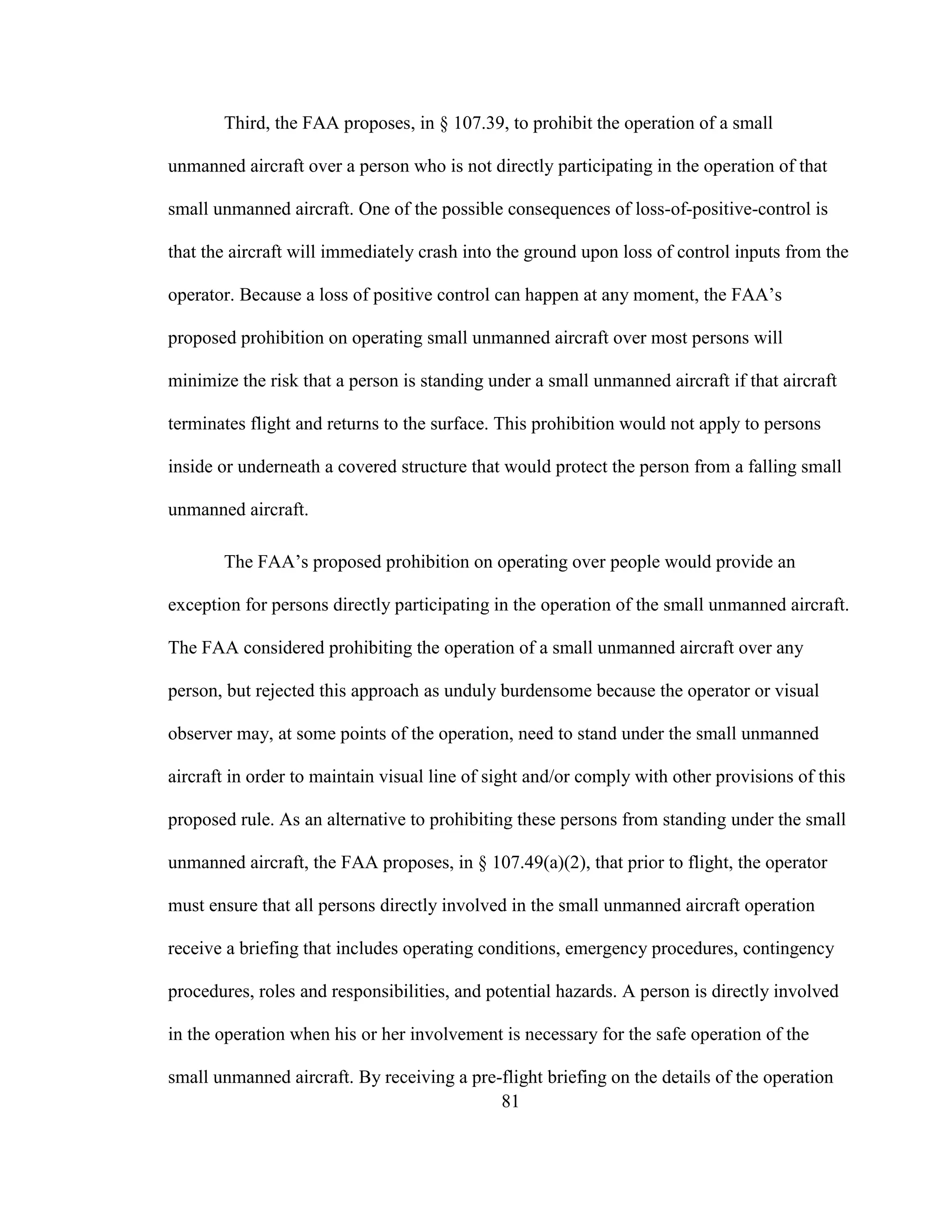 81
Third, the FAA proposes, in § 107.39, to prohibit the operation of a small
unmanned aircraft over a person who is not directly participating in the operation of that
small unmanned aircraft. One of the possible consequences of loss-of-positive-control is
that the aircraft will immediately crash into the ground upon loss of control inputs from the
operator. Because a loss of positive control can happen at any moment, the FAA’s
proposed prohibition on operating small unmanned aircraft over most persons will
minimize the risk that a person is standing under a small unmanned aircraft if that aircraft
terminates flight and returns to the surface. This prohibition would not apply to persons
inside or underneath a covered structure that would protect the person from a falling small
unmanned aircraft.
The FAA’s proposed prohibition on operating over people would provide an
exception for persons directly participating in the operation of the small unmanned aircraft.
The FAA considered prohibiting the operation of a small unmanned aircraft over any
person, but rejected this approach as unduly burdensome because the operator or visual
observer may, at some points of the operation, need to stand under the small unmanned
aircraft in order to maintain visual line of sight and/or comply with other provisions of this
proposed rule. As an alternative to prohibiting these persons from standing under the small
unmanned aircraft, the FAA proposes, in § 107.49(a)(2), that prior to flight, the operator
must ensure that all persons directly involved in the small unmanned aircraft operation
receive a briefing that includes operating conditions, emergency procedures, contingency
procedures, roles and responsibilities, and potential hazards. A person is directly involved
in the operation when his or her involvement is necessary for the safe operation of the
small unmanned aircraft. By receiving a pre-flight briefing on the details of the operation
 