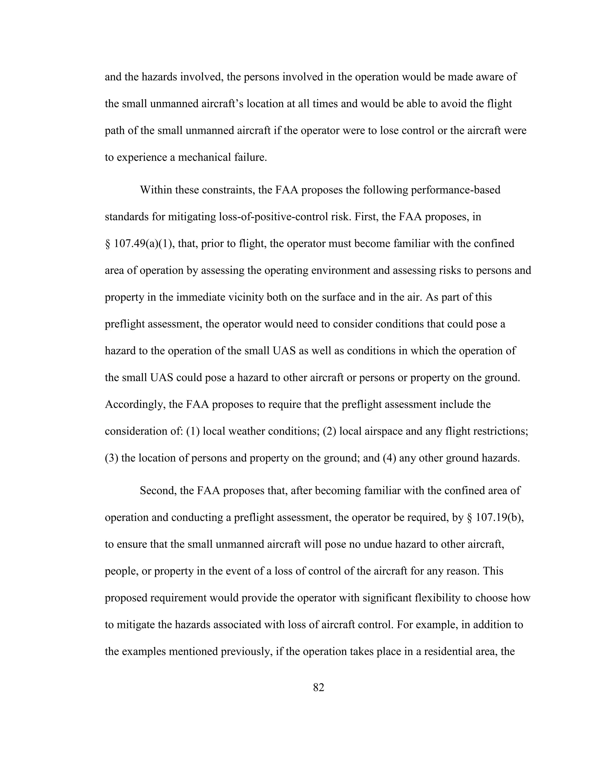 82
and the hazards involved, the persons involved in the operation would be made aware of
the small unmanned aircraft’s location at all times and would be able to avoid the flight
path of the small unmanned aircraft if the operator were to lose control or the aircraft were
to experience a mechanical failure.
Within these constraints, the FAA proposes the following performance-based
standards for mitigating loss-of-positive-control risk. First, the FAA proposes, in
§ 107.49(a)(1), that, prior to flight, the operator must become familiar with the confined
area of operation by assessing the operating environment and assessing risks to persons and
property in the immediate vicinity both on the surface and in the air. As part of this
preflight assessment, the operator would need to consider conditions that could pose a
hazard to the operation of the small UAS as well as conditions in which the operation of
the small UAS could pose a hazard to other aircraft or persons or property on the ground.
Accordingly, the FAA proposes to require that the preflight assessment include the
consideration of: (1) local weather conditions; (2) local airspace and any flight restrictions;
(3) the location of persons and property on the ground; and (4) any other ground hazards.
Second, the FAA proposes that, after becoming familiar with the confined area of
operation and conducting a preflight assessment, the operator be required, by § 107.19(b),
to ensure that the small unmanned aircraft will pose no undue hazard to other aircraft,
people, or property in the event of a loss of control of the aircraft for any reason. This
proposed requirement would provide the operator with significant flexibility to choose how
to mitigate the hazards associated with loss of aircraft control. For example, in addition to
the examples mentioned previously, if the operation takes place in a residential area, the
 