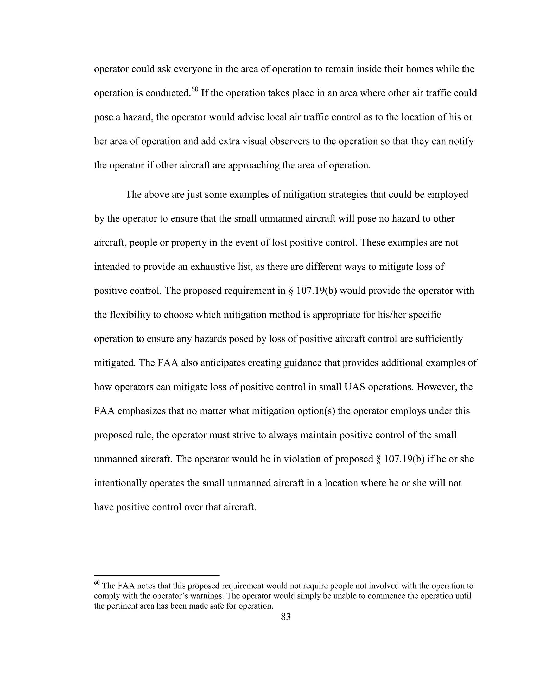 83
operator could ask everyone in the area of operation to remain inside their homes while the
operation is conducted.60
If the operation takes place in an area where other air traffic could
pose a hazard, the operator would advise local air traffic control as to the location of his or
her area of operation and add extra visual observers to the operation so that they can notify
the operator if other aircraft are approaching the area of operation.
The above are just some examples of mitigation strategies that could be employed
by the operator to ensure that the small unmanned aircraft will pose no hazard to other
aircraft, people or property in the event of lost positive control. These examples are not
intended to provide an exhaustive list, as there are different ways to mitigate loss of
positive control. The proposed requirement in § 107.19(b) would provide the operator with
the flexibility to choose which mitigation method is appropriate for his/her specific
operation to ensure any hazards posed by loss of positive aircraft control are sufficiently
mitigated. The FAA also anticipates creating guidance that provides additional examples of
how operators can mitigate loss of positive control in small UAS operations. However, the
FAA emphasizes that no matter what mitigation option(s) the operator employs under this
proposed rule, the operator must strive to always maintain positive control of the small
unmanned aircraft. The operator would be in violation of proposed § 107.19(b) if he or she
intentionally operates the small unmanned aircraft in a location where he or she will not
have positive control over that aircraft.
60
The FAA notes that this proposed requirement would not require people not involved with the operation to
comply with the operator’s warnings. The operator would simply be unable to commence the operation until
the pertinent area has been made safe for operation.
 