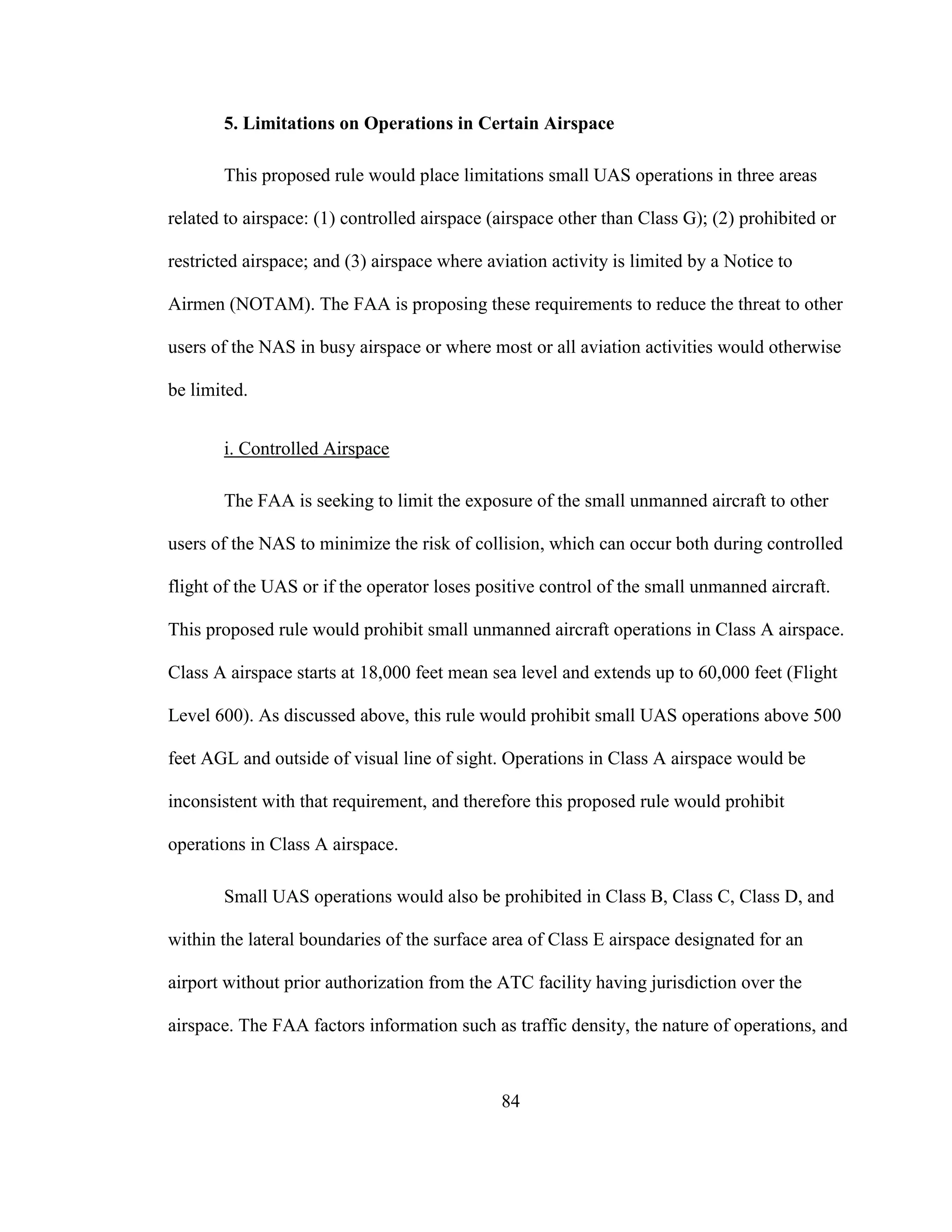 84
5. Limitations on Operations in Certain Airspace
This proposed rule would place limitations small UAS operations in three areas
related to airspace: (1) controlled airspace (airspace other than Class G); (2) prohibited or
restricted airspace; and (3) airspace where aviation activity is limited by a Notice to
Airmen (NOTAM). The FAA is proposing these requirements to reduce the threat to other
users of the NAS in busy airspace or where most or all aviation activities would otherwise
be limited.
i. Controlled Airspace
The FAA is seeking to limit the exposure of the small unmanned aircraft to other
users of the NAS to minimize the risk of collision, which can occur both during controlled
flight of the UAS or if the operator loses positive control of the small unmanned aircraft.
This proposed rule would prohibit small unmanned aircraft operations in Class A airspace.
Class A airspace starts at 18,000 feet mean sea level and extends up to 60,000 feet (Flight
Level 600). As discussed above, this rule would prohibit small UAS operations above 500
feet AGL and outside of visual line of sight. Operations in Class A airspace would be
inconsistent with that requirement, and therefore this proposed rule would prohibit
operations in Class A airspace.
Small UAS operations would also be prohibited in Class B, Class C, Class D, and
within the lateral boundaries of the surface area of Class E airspace designated for an
airport without prior authorization from the ATC facility having jurisdiction over the
airspace. The FAA factors information such as traffic density, the nature of operations, and
 