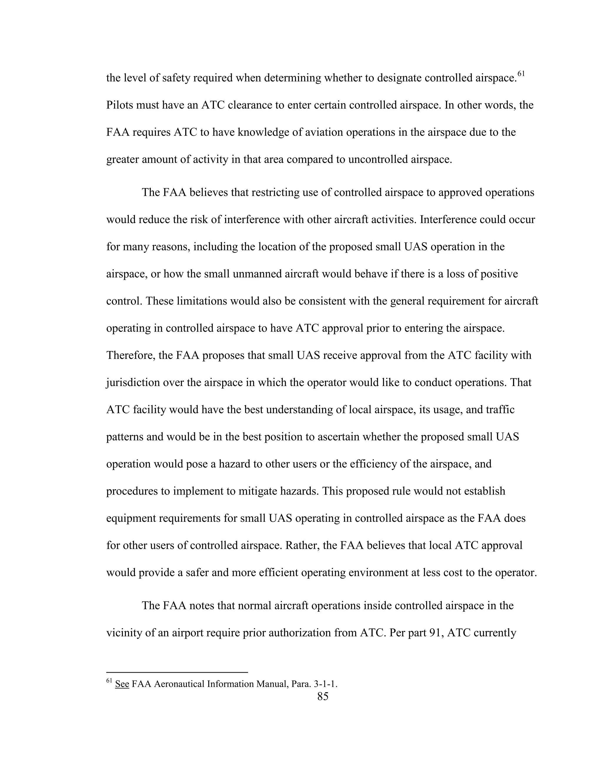 85
the level of safety required when determining whether to designate controlled airspace.61
Pilots must have an ATC clearance to enter certain controlled airspace. In other words, the
FAA requires ATC to have knowledge of aviation operations in the airspace due to the
greater amount of activity in that area compared to uncontrolled airspace.
The FAA believes that restricting use of controlled airspace to approved operations
would reduce the risk of interference with other aircraft activities. Interference could occur
for many reasons, including the location of the proposed small UAS operation in the
airspace, or how the small unmanned aircraft would behave if there is a loss of positive
control. These limitations would also be consistent with the general requirement for aircraft
operating in controlled airspace to have ATC approval prior to entering the airspace.
Therefore, the FAA proposes that small UAS receive approval from the ATC facility with
jurisdiction over the airspace in which the operator would like to conduct operations. That
ATC facility would have the best understanding of local airspace, its usage, and traffic
patterns and would be in the best position to ascertain whether the proposed small UAS
operation would pose a hazard to other users or the efficiency of the airspace, and
procedures to implement to mitigate hazards. This proposed rule would not establish
equipment requirements for small UAS operating in controlled airspace as the FAA does
for other users of controlled airspace. Rather, the FAA believes that local ATC approval
would provide a safer and more efficient operating environment at less cost to the operator.
The FAA notes that normal aircraft operations inside controlled airspace in the
vicinity of an airport require prior authorization from ATC. Per part 91, ATC currently
61
See FAA Aeronautical Information Manual, Para. 3-1-1.
 