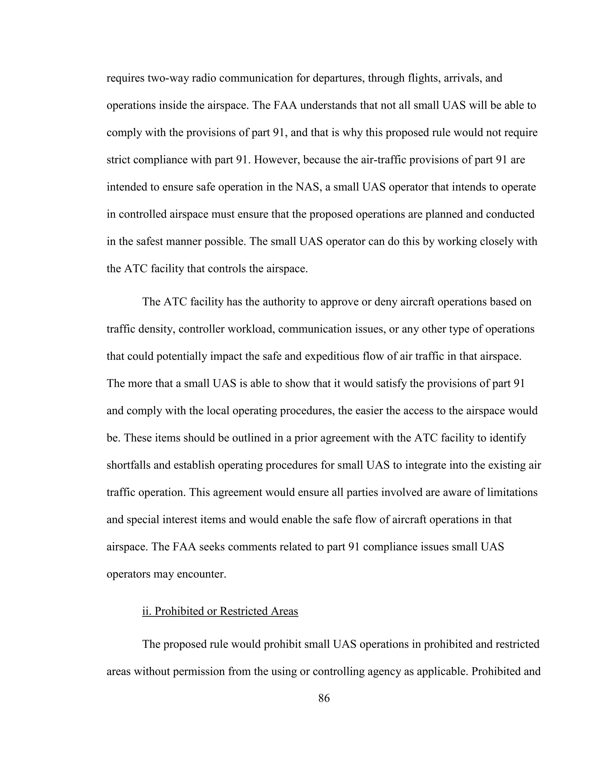 86
requires two-way radio communication for departures, through flights, arrivals, and
operations inside the airspace. The FAA understands that not all small UAS will be able to
comply with the provisions of part 91, and that is why this proposed rule would not require
strict compliance with part 91. However, because the air-traffic provisions of part 91 are
intended to ensure safe operation in the NAS, a small UAS operator that intends to operate
in controlled airspace must ensure that the proposed operations are planned and conducted
in the safest manner possible. The small UAS operator can do this by working closely with
the ATC facility that controls the airspace.
The ATC facility has the authority to approve or deny aircraft operations based on
traffic density, controller workload, communication issues, or any other type of operations
that could potentially impact the safe and expeditious flow of air traffic in that airspace.
The more that a small UAS is able to show that it would satisfy the provisions of part 91
and comply with the local operating procedures, the easier the access to the airspace would
be. These items should be outlined in a prior agreement with the ATC facility to identify
shortfalls and establish operating procedures for small UAS to integrate into the existing air
traffic operation. This agreement would ensure all parties involved are aware of limitations
and special interest items and would enable the safe flow of aircraft operations in that
airspace. The FAA seeks comments related to part 91 compliance issues small UAS
operators may encounter.
ii. Prohibited or Restricted Areas
The proposed rule would prohibit small UAS operations in prohibited and restricted
areas without permission from the using or controlling agency as applicable. Prohibited and
 