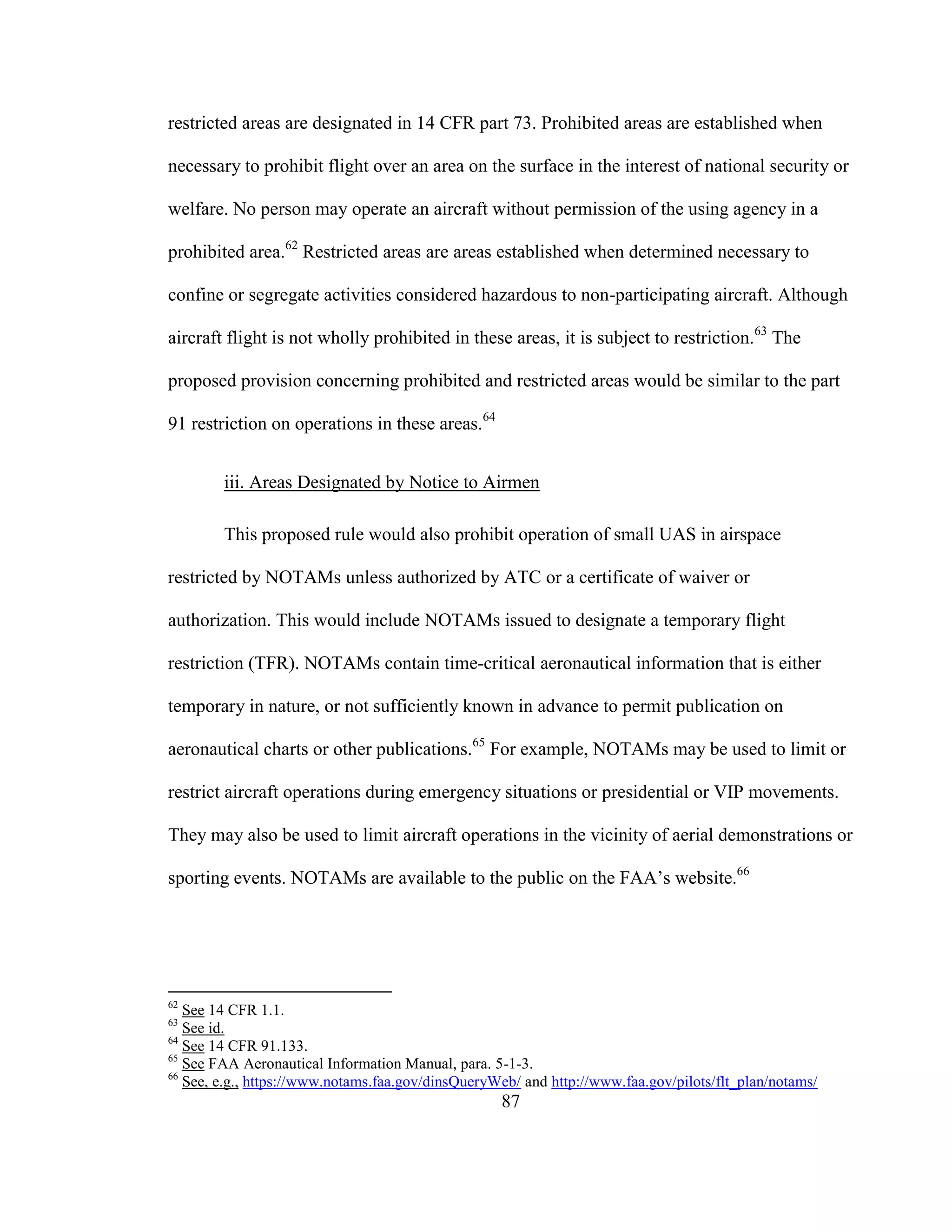 87
restricted areas are designated in 14 CFR part 73. Prohibited areas are established when
necessary to prohibit flight over an area on the surface in the interest of national security or
welfare. No person may operate an aircraft without permission of the using agency in a
prohibited area.62
Restricted areas are areas established when determined necessary to
confine or segregate activities considered hazardous to non-participating aircraft. Although
aircraft flight is not wholly prohibited in these areas, it is subject to restriction.63
The
proposed provision concerning prohibited and restricted areas would be similar to the part
91 restriction on operations in these areas.64
iii. Areas Designated by Notice to Airmen
This proposed rule would also prohibit operation of small UAS in airspace
restricted by NOTAMs unless authorized by ATC or a certificate of waiver or
authorization. This would include NOTAMs issued to designate a temporary flight
restriction (TFR). NOTAMs contain time-critical aeronautical information that is either
temporary in nature, or not sufficiently known in advance to permit publication on
aeronautical charts or other publications.65
For example, NOTAMs may be used to limit or
restrict aircraft operations during emergency situations or presidential or VIP movements.
They may also be used to limit aircraft operations in the vicinity of aerial demonstrations or
sporting events. NOTAMs are available to the public on the FAA’s website.66
62
See 14 CFR 1.1.
63
See id.
64
See 14 CFR 91.133.
65
See FAA Aeronautical Information Manual, para. 5-1-3.
66
See, e.g., https://www.notams.faa.gov/dinsQueryWeb/ and http://www.faa.gov/pilots/flt_plan/notams/
 