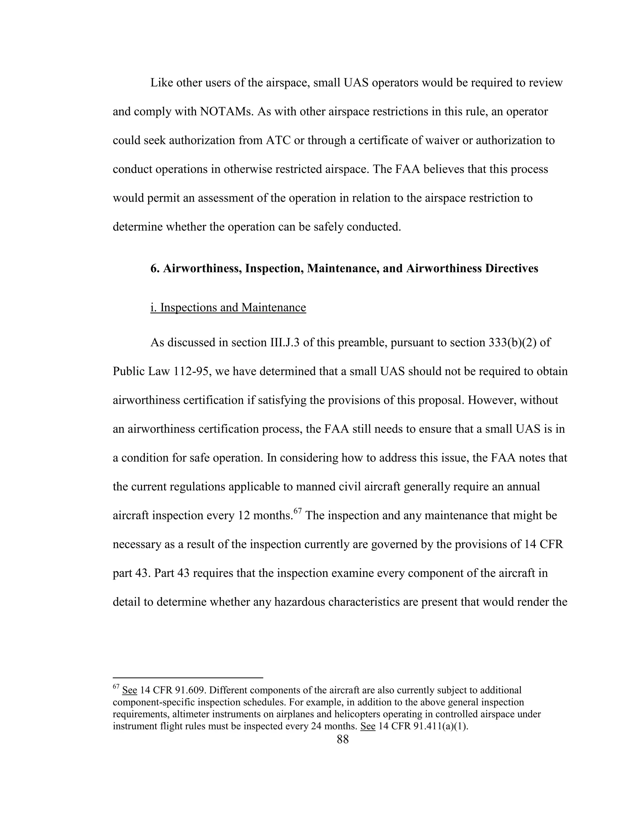 88
Like other users of the airspace, small UAS operators would be required to review
and comply with NOTAMs. As with other airspace restrictions in this rule, an operator
could seek authorization from ATC or through a certificate of waiver or authorization to
conduct operations in otherwise restricted airspace. The FAA believes that this process
would permit an assessment of the operation in relation to the airspace restriction to
determine whether the operation can be safely conducted.
6. Airworthiness, Inspection, Maintenance, and Airworthiness Directives
i. Inspections and Maintenance
As discussed in section III.J.3 of this preamble, pursuant to section 333(b)(2) of
Public Law 112-95, we have determined that a small UAS should not be required to obtain
airworthiness certification if satisfying the provisions of this proposal. However, without
an airworthiness certification process, the FAA still needs to ensure that a small UAS is in
a condition for safe operation. In considering how to address this issue, the FAA notes that
the current regulations applicable to manned civil aircraft generally require an annual
aircraft inspection every 12 months.67
The inspection and any maintenance that might be
necessary as a result of the inspection currently are governed by the provisions of 14 CFR
part 43. Part 43 requires that the inspection examine every component of the aircraft in
detail to determine whether any hazardous characteristics are present that would render the
67
See 14 CFR 91.609. Different components of the aircraft are also currently subject to additional
component-specific inspection schedules. For example, in addition to the above general inspection
requirements, altimeter instruments on airplanes and helicopters operating in controlled airspace under
instrument flight rules must be inspected every 24 months. See 14 CFR 91.411(a)(1).
 