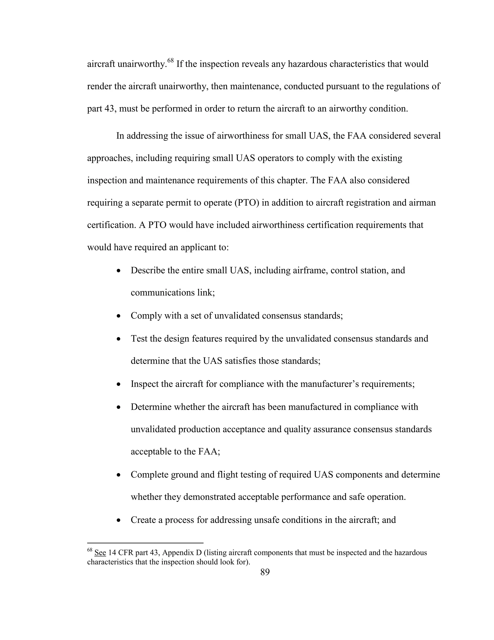 89
aircraft unairworthy.68
If the inspection reveals any hazardous characteristics that would
render the aircraft unairworthy, then maintenance, conducted pursuant to the regulations of
part 43, must be performed in order to return the aircraft to an airworthy condition.
In addressing the issue of airworthiness for small UAS, the FAA considered several
approaches, including requiring small UAS operators to comply with the existing
inspection and maintenance requirements of this chapter. The FAA also considered
requiring a separate permit to operate (PTO) in addition to aircraft registration and airman
certification. A PTO would have included airworthiness certification requirements that
would have required an applicant to:
 Describe the entire small UAS, including airframe, control station, and
communications link;
 Comply with a set of unvalidated consensus standards;
 Test the design features required by the unvalidated consensus standards and
determine that the UAS satisfies those standards;
 Inspect the aircraft for compliance with the manufacturer’s requirements;
 Determine whether the aircraft has been manufactured in compliance with
unvalidated production acceptance and quality assurance consensus standards
acceptable to the FAA;
 Complete ground and flight testing of required UAS components and determine
whether they demonstrated acceptable performance and safe operation.
 Create a process for addressing unsafe conditions in the aircraft; and
68
See 14 CFR part 43, Appendix D (listing aircraft components that must be inspected and the hazardous
characteristics that the inspection should look for).
 