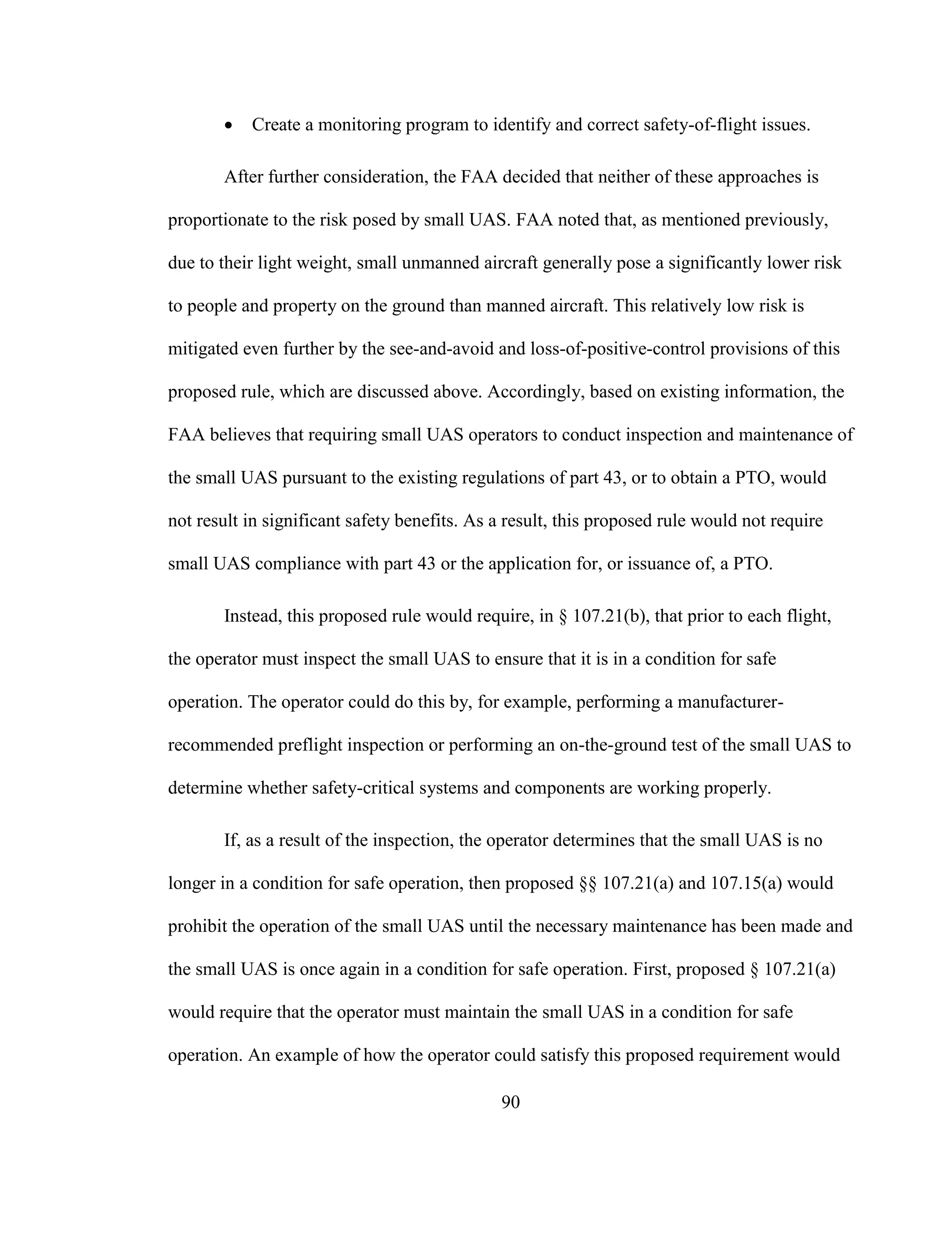 90
 Create a monitoring program to identify and correct safety-of-flight issues.
After further consideration, the FAA decided that neither of these approaches is
proportionate to the risk posed by small UAS. FAA noted that, as mentioned previously,
due to their light weight, small unmanned aircraft generally pose a significantly lower risk
to people and property on the ground than manned aircraft. This relatively low risk is
mitigated even further by the see-and-avoid and loss-of-positive-control provisions of this
proposed rule, which are discussed above. Accordingly, based on existing information, the
FAA believes that requiring small UAS operators to conduct inspection and maintenance of
the small UAS pursuant to the existing regulations of part 43, or to obtain a PTO, would
not result in significant safety benefits. As a result, this proposed rule would not require
small UAS compliance with part 43 or the application for, or issuance of, a PTO.
Instead, this proposed rule would require, in § 107.21(b), that prior to each flight,
the operator must inspect the small UAS to ensure that it is in a condition for safe
operation. The operator could do this by, for example, performing a manufacturer-
recommended preflight inspection or performing an on-the-ground test of the small UAS to
determine whether safety-critical systems and components are working properly.
If, as a result of the inspection, the operator determines that the small UAS is no
longer in a condition for safe operation, then proposed §§ 107.21(a) and 107.15(a) would
prohibit the operation of the small UAS until the necessary maintenance has been made and
the small UAS is once again in a condition for safe operation. First, proposed § 107.21(a)
would require that the operator must maintain the small UAS in a condition for safe
operation. An example of how the operator could satisfy this proposed requirement would
 