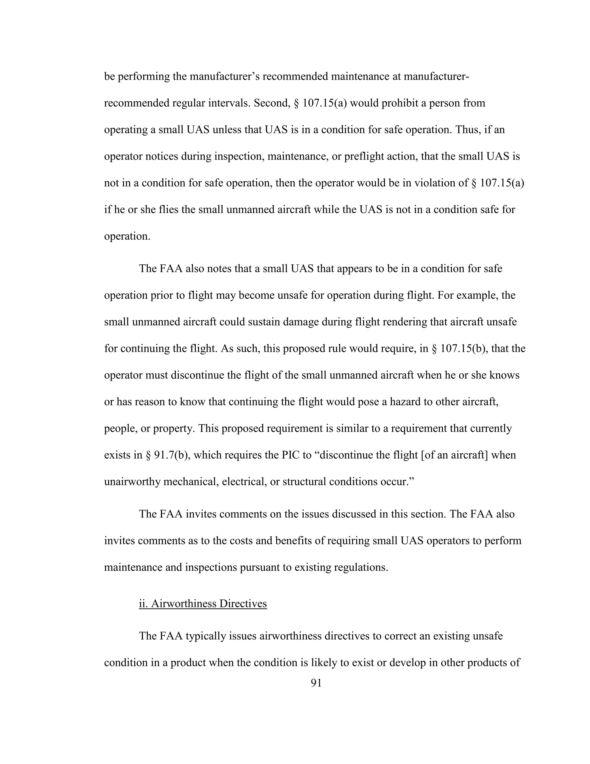 91
be performing the manufacturer’s recommended maintenance at manufacturer-
recommended regular intervals. Second, § 107.15(a) would prohibit a person from
operating a small UAS unless that UAS is in a condition for safe operation. Thus, if an
operator notices during inspection, maintenance, or preflight action, that the small UAS is
not in a condition for safe operation, then the operator would be in violation of § 107.15(a)
if he or she flies the small unmanned aircraft while the UAS is not in a condition safe for
operation.
The FAA also notes that a small UAS that appears to be in a condition for safe
operation prior to flight may become unsafe for operation during flight. For example, the
small unmanned aircraft could sustain damage during flight rendering that aircraft unsafe
for continuing the flight. As such, this proposed rule would require, in § 107.15(b), that the
operator must discontinue the flight of the small unmanned aircraft when he or she knows
or has reason to know that continuing the flight would pose a hazard to other aircraft,
people, or property. This proposed requirement is similar to a requirement that currently
exists in § 91.7(b), which requires the PIC to “discontinue the flight [of an aircraft] when
unairworthy mechanical, electrical, or structural conditions occur.”
The FAA invites comments on the issues discussed in this section. The FAA also
invites comments as to the costs and benefits of requiring small UAS operators to perform
maintenance and inspections pursuant to existing regulations.
ii. Airworthiness Directives
The FAA typically issues airworthiness directives to correct an existing unsafe
condition in a product when the condition is likely to exist or develop in other products of
 