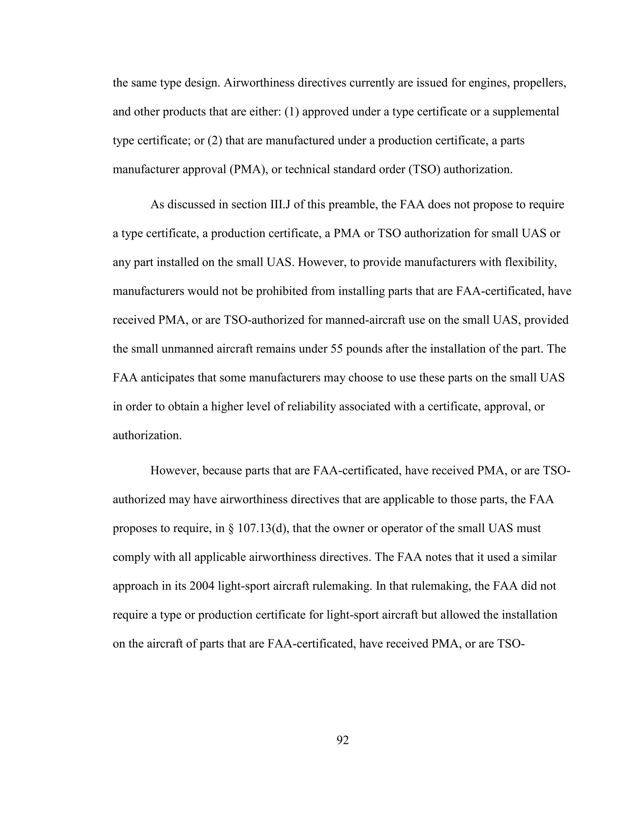 92
the same type design. Airworthiness directives currently are issued for engines, propellers,
and other products that are either: (1) approved under a type certificate or a supplemental
type certificate; or (2) that are manufactured under a production certificate, a parts
manufacturer approval (PMA), or technical standard order (TSO) authorization.
As discussed in section III.J of this preamble, the FAA does not propose to require
a type certificate, a production certificate, a PMA or TSO authorization for small UAS or
any part installed on the small UAS. However, to provide manufacturers with flexibility,
manufacturers would not be prohibited from installing parts that are FAA-certificated, have
received PMA, or are TSO-authorized for manned-aircraft use on the small UAS, provided
the small unmanned aircraft remains under 55 pounds after the installation of the part. The
FAA anticipates that some manufacturers may choose to use these parts on the small UAS
in order to obtain a higher level of reliability associated with a certificate, approval, or
authorization.
However, because parts that are FAA-certificated, have received PMA, or are TSO-
authorized may have airworthiness directives that are applicable to those parts, the FAA
proposes to require, in § 107.13(d), that the owner or operator of the small UAS must
comply with all applicable airworthiness directives. The FAA notes that it used a similar
approach in its 2004 light-sport aircraft rulemaking. In that rulemaking, the FAA did not
require a type or production certificate for light-sport aircraft but allowed the installation
on the aircraft of parts that are FAA-certificated, have received PMA, or are TSO-
 