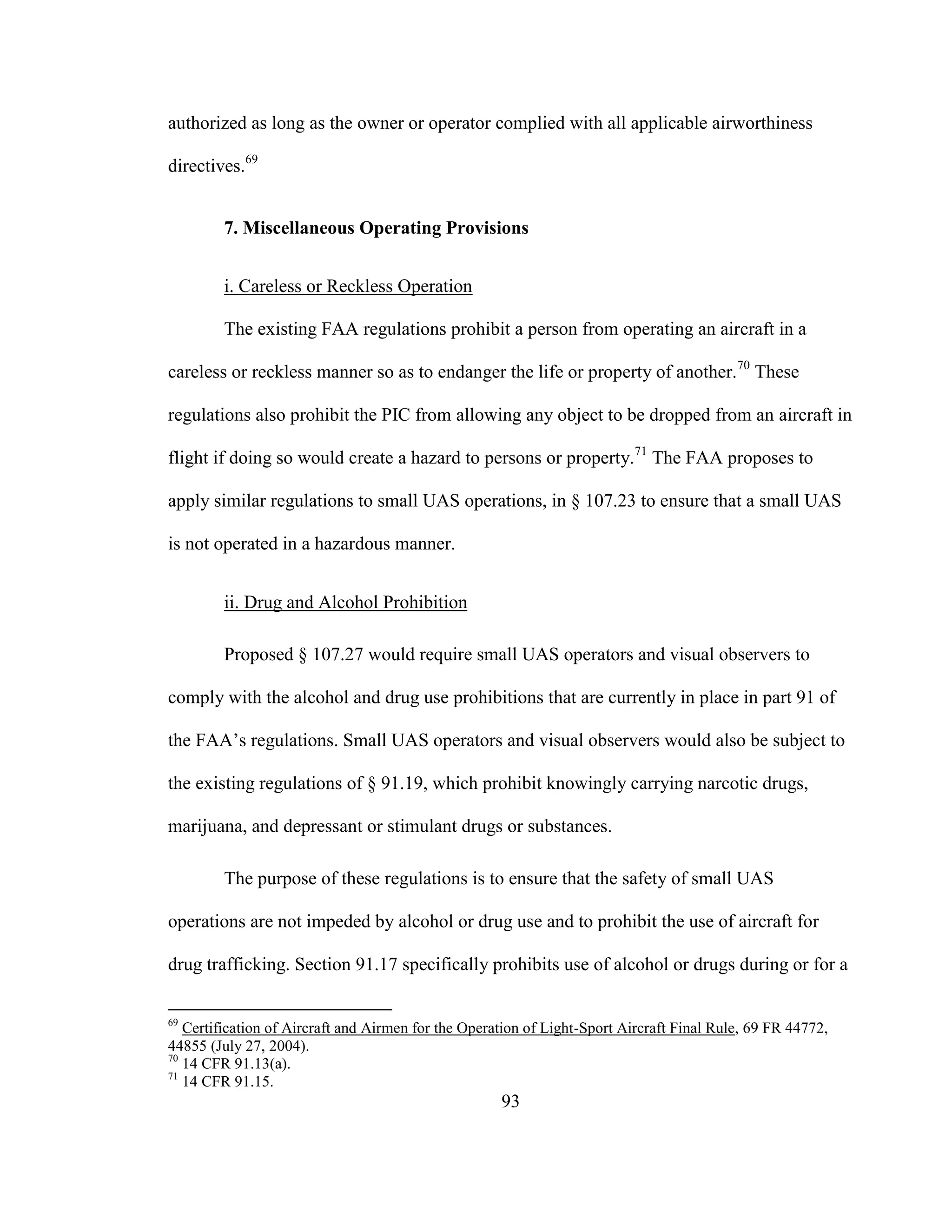 93
authorized as long as the owner or operator complied with all applicable airworthiness
directives.69
7. Miscellaneous Operating Provisions
i. Careless or Reckless Operation
The existing FAA regulations prohibit a person from operating an aircraft in a
careless or reckless manner so as to endanger the life or property of another.70
These
regulations also prohibit the PIC from allowing any object to be dropped from an aircraft in
flight if doing so would create a hazard to persons or property.71
The FAA proposes to
apply similar regulations to small UAS operations, in § 107.23 to ensure that a small UAS
is not operated in a hazardous manner.
ii. Drug and Alcohol Prohibition
Proposed § 107.27 would require small UAS operators and visual observers to
comply with the alcohol and drug use prohibitions that are currently in place in part 91 of
the FAA’s regulations. Small UAS operators and visual observers would also be subject to
the existing regulations of § 91.19, which prohibit knowingly carrying narcotic drugs,
marijuana, and depressant or stimulant drugs or substances.
The purpose of these regulations is to ensure that the safety of small UAS
operations are not impeded by alcohol or drug use and to prohibit the use of aircraft for
drug trafficking. Section 91.17 specifically prohibits use of alcohol or drugs during or for a
69
Certification of Aircraft and Airmen for the Operation of Light-Sport Aircraft Final Rule, 69 FR 44772,
44855 (July 27, 2004).
70
14 CFR 91.13(a).
71
14 CFR 91.15.
 