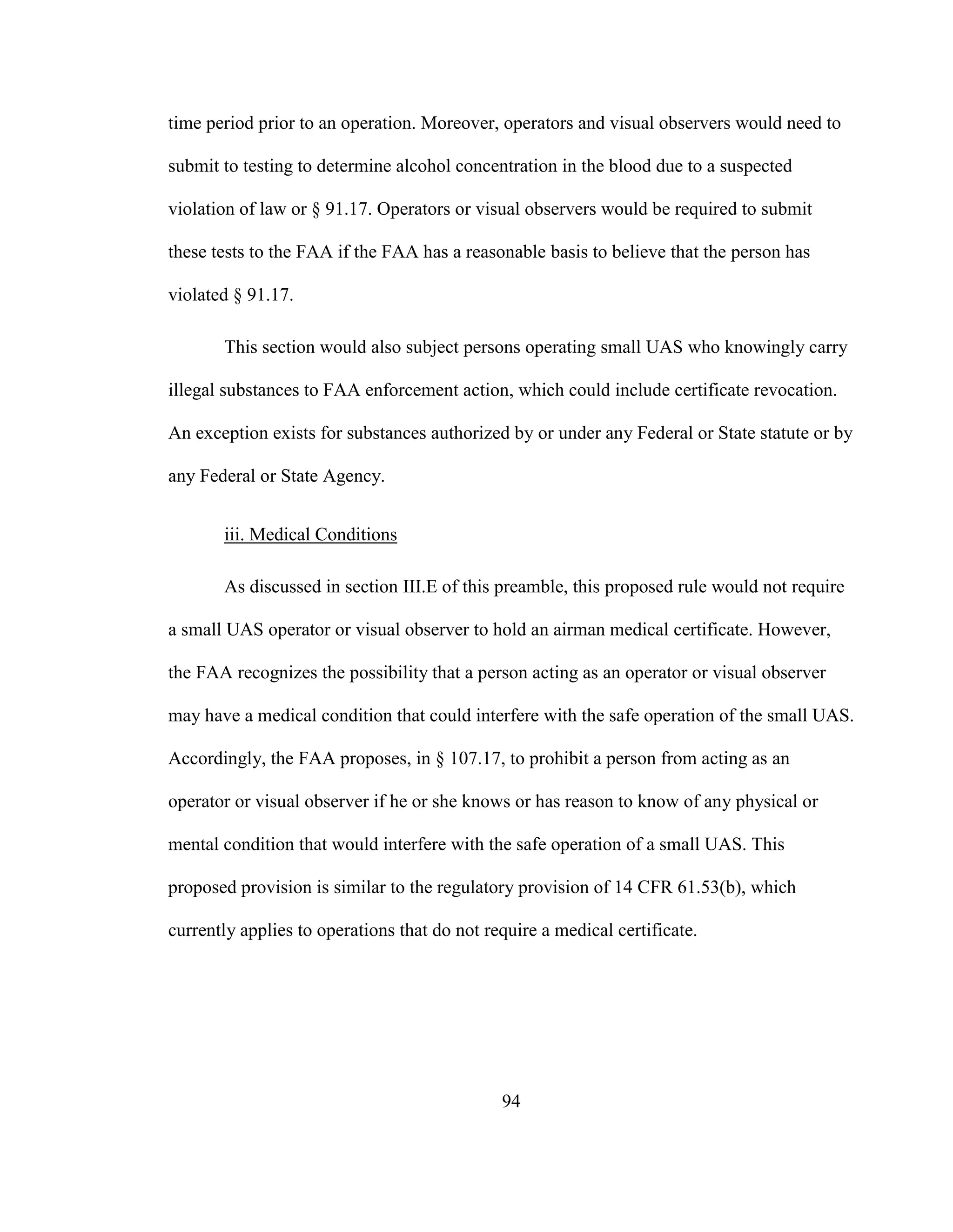 94
time period prior to an operation. Moreover, operators and visual observers would need to
submit to testing to determine alcohol concentration in the blood due to a suspected
violation of law or § 91.17. Operators or visual observers would be required to submit
these tests to the FAA if the FAA has a reasonable basis to believe that the person has
violated § 91.17.
This section would also subject persons operating small UAS who knowingly carry
illegal substances to FAA enforcement action, which could include certificate revocation.
An exception exists for substances authorized by or under any Federal or State statute or by
any Federal or State Agency.
iii. Medical Conditions
As discussed in section III.E of this preamble, this proposed rule would not require
a small UAS operator or visual observer to hold an airman medical certificate. However,
the FAA recognizes the possibility that a person acting as an operator or visual observer
may have a medical condition that could interfere with the safe operation of the small UAS.
Accordingly, the FAA proposes, in § 107.17, to prohibit a person from acting as an
operator or visual observer if he or she knows or has reason to know of any physical or
mental condition that would interfere with the safe operation of a small UAS. This
proposed provision is similar to the regulatory provision of 14 CFR 61.53(b), which
currently applies to operations that do not require a medical certificate.
 