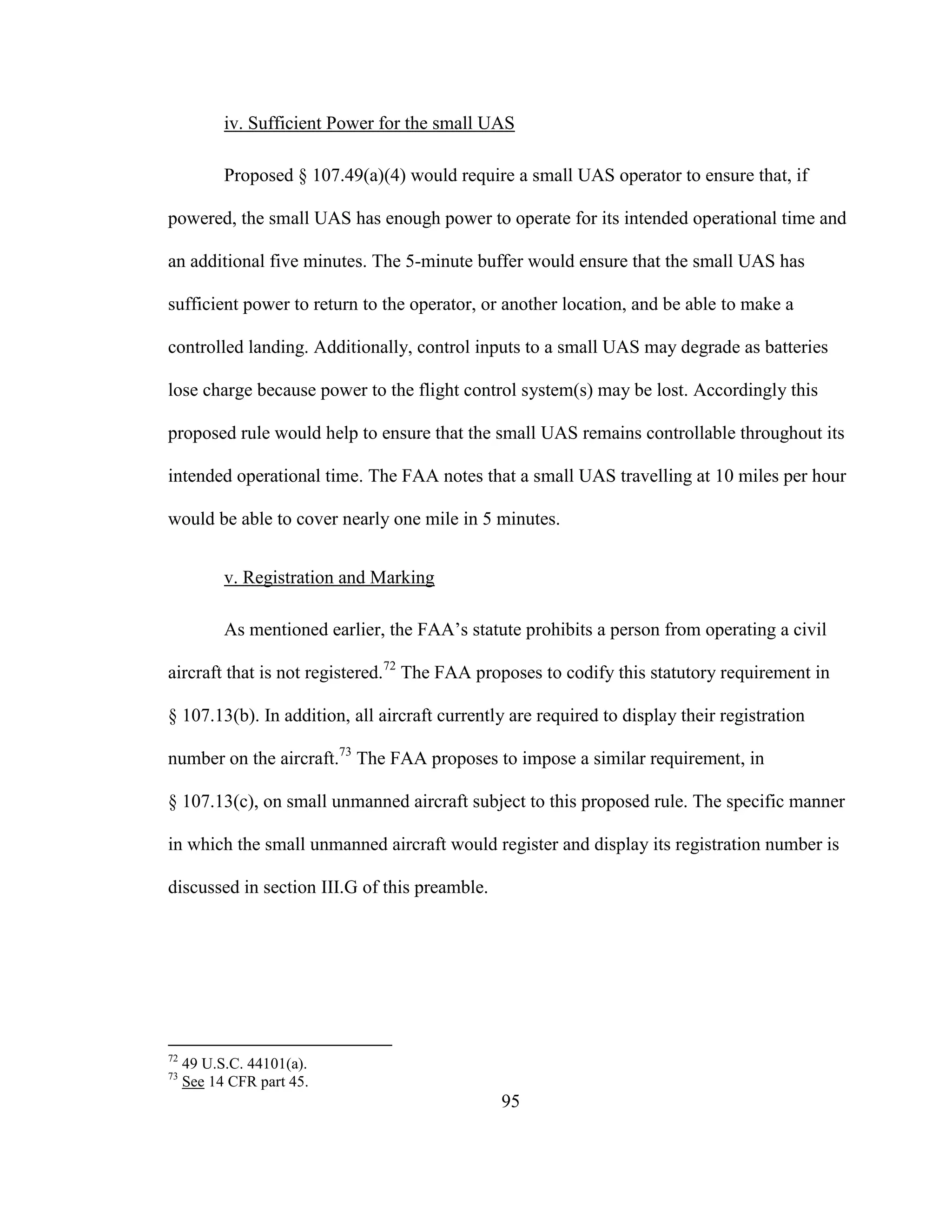 95
iv. Sufficient Power for the small UAS
Proposed § 107.49(a)(4) would require a small UAS operator to ensure that, if
powered, the small UAS has enough power to operate for its intended operational time and
an additional five minutes. The 5-minute buffer would ensure that the small UAS has
sufficient power to return to the operator, or another location, and be able to make a
controlled landing. Additionally, control inputs to a small UAS may degrade as batteries
lose charge because power to the flight control system(s) may be lost. Accordingly this
proposed rule would help to ensure that the small UAS remains controllable throughout its
intended operational time. The FAA notes that a small UAS travelling at 10 miles per hour
would be able to cover nearly one mile in 5 minutes.
v. Registration and Marking
As mentioned earlier, the FAA’s statute prohibits a person from operating a civil
aircraft that is not registered.72
The FAA proposes to codify this statutory requirement in
§ 107.13(b). In addition, all aircraft currently are required to display their registration
number on the aircraft.73
The FAA proposes to impose a similar requirement, in
§ 107.13(c), on small unmanned aircraft subject to this proposed rule. The specific manner
in which the small unmanned aircraft would register and display its registration number is
discussed in section III.G of this preamble.
72
49 U.S.C. 44101(a).
73
See 14 CFR part 45.
 