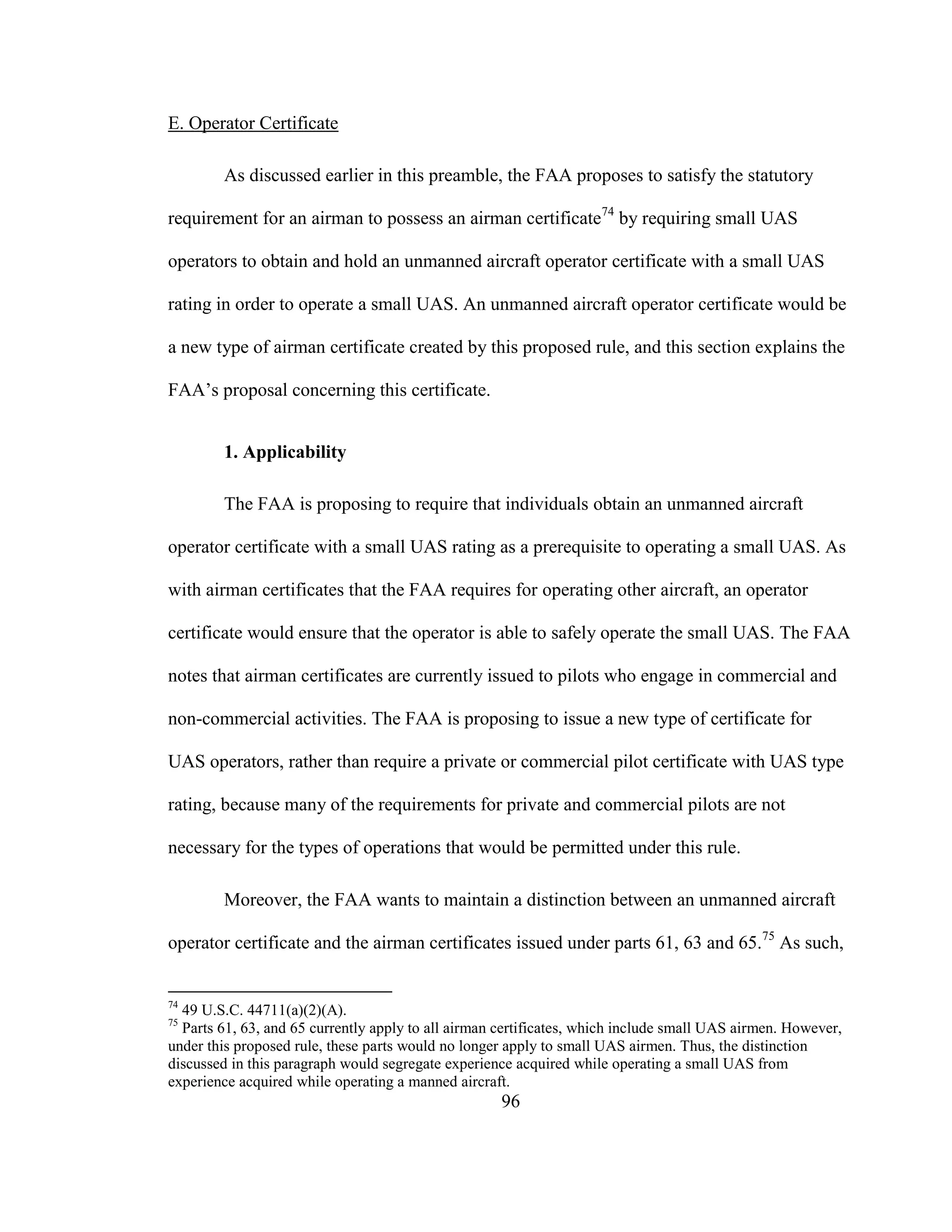 96
E. Operator Certificate
As discussed earlier in this preamble, the FAA proposes to satisfy the statutory
requirement for an airman to possess an airman certificate74
by requiring small UAS
operators to obtain and hold an unmanned aircraft operator certificate with a small UAS
rating in order to operate a small UAS. An unmanned aircraft operator certificate would be
a new type of airman certificate created by this proposed rule, and this section explains the
FAA’s proposal concerning this certificate.
1. Applicability
The FAA is proposing to require that individuals obtain an unmanned aircraft
operator certificate with a small UAS rating as a prerequisite to operating a small UAS. As
with airman certificates that the FAA requires for operating other aircraft, an operator
certificate would ensure that the operator is able to safely operate the small UAS. The FAA
notes that airman certificates are currently issued to pilots who engage in commercial and
non-commercial activities. The FAA is proposing to issue a new type of certificate for
UAS operators, rather than require a private or commercial pilot certificate with UAS type
rating, because many of the requirements for private and commercial pilots are not
necessary for the types of operations that would be permitted under this rule.
Moreover, the FAA wants to maintain a distinction between an unmanned aircraft
operator certificate and the airman certificates issued under parts 61, 63 and 65.75
As such,
74
49 U.S.C. 44711(a)(2)(A).
75
Parts 61, 63, and 65 currently apply to all airman certificates, which include small UAS airmen. However,
under this proposed rule, these parts would no longer apply to small UAS airmen. Thus, the distinction
discussed in this paragraph would segregate experience acquired while operating a small UAS from
experience acquired while operating a manned aircraft.
 