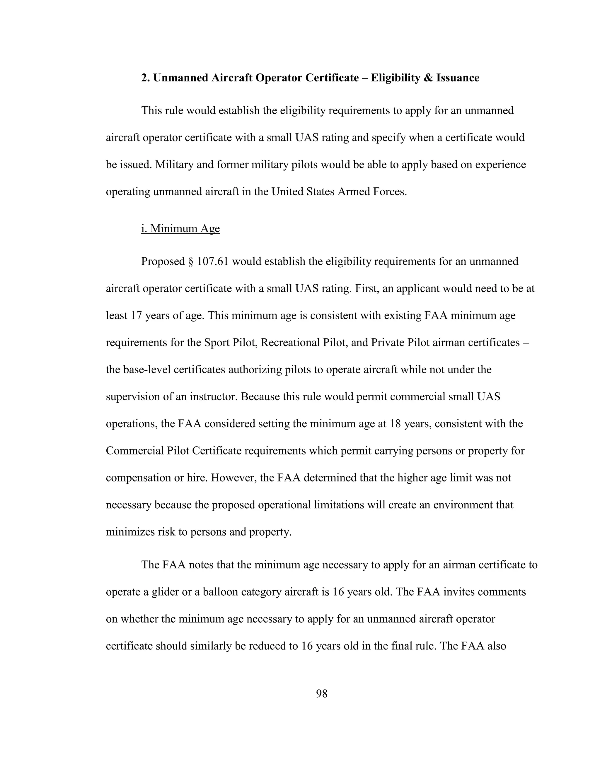 98
2. Unmanned Aircraft Operator Certificate – Eligibility & Issuance
This rule would establish the eligibility requirements to apply for an unmanned
aircraft operator certificate with a small UAS rating and specify when a certificate would
be issued. Military and former military pilots would be able to apply based on experience
operating unmanned aircraft in the United States Armed Forces.
i. Minimum Age
Proposed § 107.61 would establish the eligibility requirements for an unmanned
aircraft operator certificate with a small UAS rating. First, an applicant would need to be at
least 17 years of age. This minimum age is consistent with existing FAA minimum age
requirements for the Sport Pilot, Recreational Pilot, and Private Pilot airman certificates –
the base-level certificates authorizing pilots to operate aircraft while not under the
supervision of an instructor. Because this rule would permit commercial small UAS
operations, the FAA considered setting the minimum age at 18 years, consistent with the
Commercial Pilot Certificate requirements which permit carrying persons or property for
compensation or hire. However, the FAA determined that the higher age limit was not
necessary because the proposed operational limitations will create an environment that
minimizes risk to persons and property.
The FAA notes that the minimum age necessary to apply for an airman certificate to
operate a glider or a balloon category aircraft is 16 years old. The FAA invites comments
on whether the minimum age necessary to apply for an unmanned aircraft operator
certificate should similarly be reduced to 16 years old in the final rule. The FAA also
 