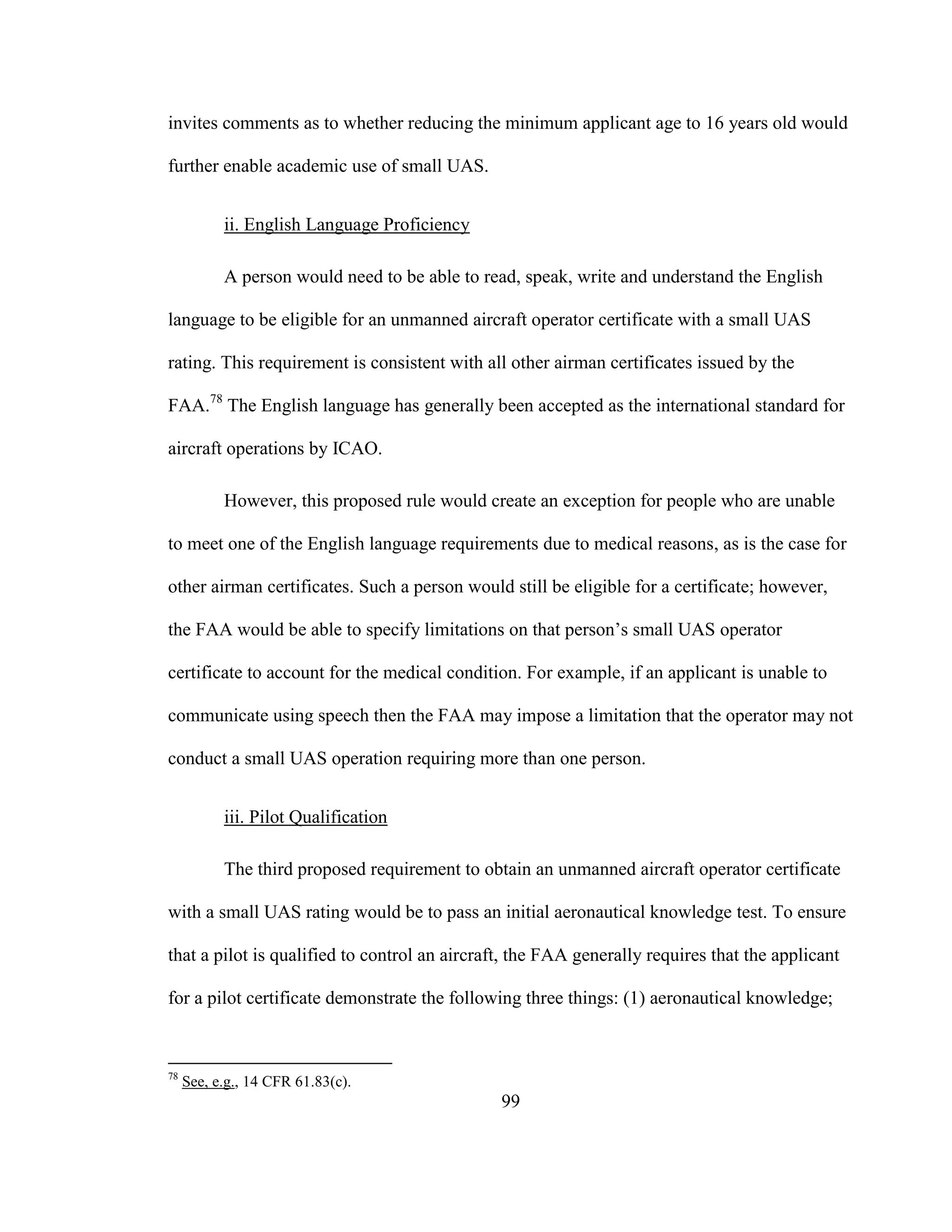 99
invites comments as to whether reducing the minimum applicant age to 16 years old would
further enable academic use of small UAS.
ii. English Language Proficiency
A person would need to be able to read, speak, write and understand the English
language to be eligible for an unmanned aircraft operator certificate with a small UAS
rating. This requirement is consistent with all other airman certificates issued by the
FAA.78
The English language has generally been accepted as the international standard for
aircraft operations by ICAO.
However, this proposed rule would create an exception for people who are unable
to meet one of the English language requirements due to medical reasons, as is the case for
other airman certificates. Such a person would still be eligible for a certificate; however,
the FAA would be able to specify limitations on that person’s small UAS operator
certificate to account for the medical condition. For example, if an applicant is unable to
communicate using speech then the FAA may impose a limitation that the operator may not
conduct a small UAS operation requiring more than one person.
iii. Pilot Qualification
The third proposed requirement to obtain an unmanned aircraft operator certificate
with a small UAS rating would be to pass an initial aeronautical knowledge test. To ensure
that a pilot is qualified to control an aircraft, the FAA generally requires that the applicant
for a pilot certificate demonstrate the following three things: (1) aeronautical knowledge;
78
See, e.g., 14 CFR 61.83(c).
 