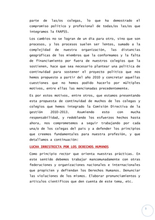 3
parte de las/os colegas, lo que ha demostrado el
compromiso político y profesional de todas/os las/os que
integramos la FAAPSS.
Los cambios no se logran de un día para otro, sino que son
procesos, y los procesos suelen ser lentos, sumado a la
complejidad de nuestra organización, las distancias
geográficas de los miembros que la conformamos y la falta
de financiamiento por fuera de nuestros colegios que la
sostienen, hace que sea necesario plantear una política de
continuidad para sostener el proyecto político que nos
hemos propuesto a partir del año 2010 y concretar aquellas
cuestiones que no hemos podido hacerlo por múltiples
motivos, entre ellas las mencionadas precedentemente.
Es por estos motivos, entre otros, que estamos presentando
esta propuesta de continuidad de muchos de los colegas y
colegios que hemos integrado la Comisión Directiva de la
gestión 2010-2013. Asumiendo esto con mucha
responsabilidad, y redoblando los esfuerzos hechos hasta
ahora, nos comprometemos a seguir trabajando por cada
una/o de los colegas del país y a defender los principios
que creemos fundamentales para nuestra profesión, y que
detallamos a continuación:
LUCHA IRRESTRICTA POR LOS DERECHOS HUMANOS
Como principio rector que orienta nuestras prácticas. En
este sentido debemos trabajar mancomunadamente con otras
federaciones y organizaciones nacionales e internacionales
que propicien y defiendan los Derechos Humanos. Denunciar
las violaciones de los mismos. Elaborar pronunciamientos y
artículos científicos que den cuenta de este tema, etc.
 