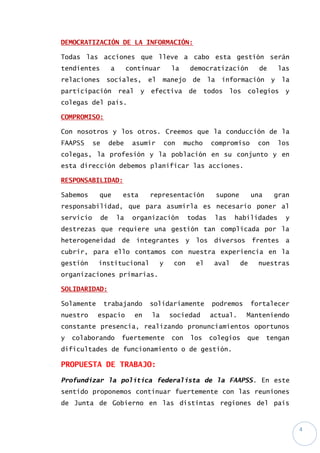 4
DEMOCRATIZACIÓN DE LA INFORMACIÓN:
Todas las acciones que lleve a cabo esta gestión serán
tendientes a continuar la democratización de las
relaciones sociales, el manejo de la información y la
participación real y efectiva de todos los colegios y
colegas del país.
COMPROMISO:
Con nosotros y los otros. Creemos que la conducción de la
FAAPSS se debe asumir con mucho compromiso con los
colegas, la profesión y la población en su conjunto y en
esta dirección debemos planificar las acciones.
RESPONSABILIDAD:
Sabemos que esta representación supone una gran
responsabilidad, que para asumirla es necesario poner al
servicio de la organización todas las habilidades y
destrezas que requiere una gestión tan complicada por la
heterogeneidad de integrantes y los diversos frentes a
cubrir, para ello contamos con nuestra experiencia en la
gestión institucional y con el aval de nuestras
organizaciones primarias.
SOLIDARIDAD:
Solamente trabajando solidariamente podremos fortalecer
nuestro espacio en la sociedad actual. Manteniendo
constante presencia, realizando pronunciamientos oportunos
y colaborando fuertemente con los colegios que tengan
dificultades de funcionamiento o de gestión.
PROPUESTA DE TRABAJO:
Profundizar la política federalista de la FAAPSS. En este
sentido proponemos continuar fuertemente con las reuniones
de Junta de Gobierno en las distintas regiones del país
 