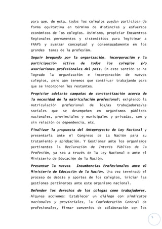 5
para que, de esta, todos los colegios puedan participar de
forma equitativa en término de distancias y esfuerzos
económicos de los colegios. Asimismo, propiciar Encuentros
Regionales permanentes y sistemáticos para legitimar a
FAAPS y avanzar conceptual y consensuadamente en los
grandes temas de la profesión.
Seguir bregando por la organización, incorporación y la
participación activa de todos los colegios y/o
asociaciones profesionales del país. En este sentido se ha
logrado la organización e incorporación de nuevos
colegios, pero aún tenemos que continuar trabajando para
que se incorporen los restantes.
Propiciar adelante campañas de concientización acerca de
la necesidad de la matriculación profesional; exigiendo la
matriculación profesional de los/as trabajadores/as
sociales que se desempeñen en organismos públicos
nacionales, provinciales y municipales y privadas, con y
sin relación de dependencia, etc.
Finalizar la propuesta del Anteproyecto de Ley Nacional y
presentarla ante el Congreso de La Nación para su
tratamiento y aprobación. Y Gestionar ante los organismos
pertinentes la Declaración de Interés Público de la
Profesión, ya sea a través de la Ley Nacional o ante el
Ministerio de Educación de la Nación.
Presentar la nuevas Incumbencias Profesionales ante el
Ministerio de Educación de la Nación. Una vez terminado el
proceso de debate y aportes de los colegios, iniciar las
gestiones pertinentes ante este organismo nacional.
Defender los derechos de los colegas como trabajadores.
Algunas acciones: Establecer un diálogo con sindicatos
nacionales y provinciales, la Confederación General de
profesionales, firmar convenios de colaboración con los
 