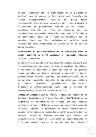 6
mismos, continuar con la elaboración de un diagnóstico
nacional que dé cuenta de las condiciones laborales de
las/os trabajadoras/es sociales del país; tomar
intervención directa ante denuncias de irregularidades o
situaciones de precariedad laboral de los colegas.
Asimismo propiciar la firma de convenios con las
Instituciones nacionales necesarias para ampliar la oferta
de actividades para los T Sociales. Continuar con la
gestión para que los trabajadores sociales sean
reconocidos como prestadores de servicios en la Ley de
Obras Sociales.
Profundizar el posicionamiento de la Federación como un
actor político a nivel nacional y regional. Algunas
acciones pueden ser:
Establecer una agenda con legisladores nacionales para que
la profesión sea declarada de interés público; Fortalecer
y legitimar la presencia y tomar posición en los grandes
temas sociales de debate nacional y regional (trabajo,
precarización laboral, pobreza, desigualdad social, trata
de personas, adopción, derechos de las minorías, ecología
y medio ambiente, problemática familiar,etc.
Elaborar un pronunciamiento sobre todo el sistema de
monotributización de los servicios de T S.
Articular acciones con la FAUATS (Federación Argentina de
Unidades Académicas de Trabajo Social) y FAETS (Federación
Argentina de Estudiantes de Trabajo Social). Algunas
acciones: opinar y elaborar propuestas sobre los planes de
estudios, apoyar la formación de grado universitario;
apoyar la formación de posgrados accesibles para todos los
colegas; organizar algunas acciones y/o eventos en
conjunto, etc. Propiciar la creación de especialidades en
T S para poder trabajar en privado con legitimidad y
 