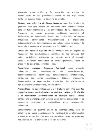 7
adecuada acreditación y la creación de ciclos de
licenciatura en las provincias donde no las hay, hasta
tanto se puedan crear la carrera de grado.
Diseñar una política de financiamiento para los 3 años de
gestión. Hay que pensar en acciones para obtener fondos
para el funcionamiento y las actividades de la Federación.
Presentar un nuevo proyecto pidiendo subsidio al
Ministerio de Desarrollo Social de la Nación; /elaborar
proyectos solicitando financiamiento a organismos
internacionales, instituciones sociales, etc.; promover la
venta de documentos elaborados por la FAAPSS, etc.
Crear una revista digital de la FAAPSS: con el objeto de
favorecer las producciones escritas de los colegas del
país, socializar artículos de interés para el trabajo
social, difundir resultados de investigaciones, tesis de
grado y de posgrado, eventos, etc.
Fortalecer nuestro Congreso Nacional como espacio
colectivo de construcción de conocimientos,
posicionamientos políticos, actualización profesional,
contactos con otras realidades, debate, encuentro,
intercambios de experiencias, vivencias, fortalecimientos
del ejercicio profesional, entre otros.
Profundizar la participación y el trabajo político con las
organizaciones profesionales de América Latina y El Caribe
y la Federación Internacional de Trabajo Social. Hemos
tenido una participación activa ante estos organismos y es
necesario continuar y profundizar esta construcción
colectiva.
Confeccionar un padrón único de matriculados, con el
objetivo de saber exactamente la cantidad de profesionales
y conocer datos básicos que nos permitan tener un panorama
más amplio de la profesión a nivel nacional.
 