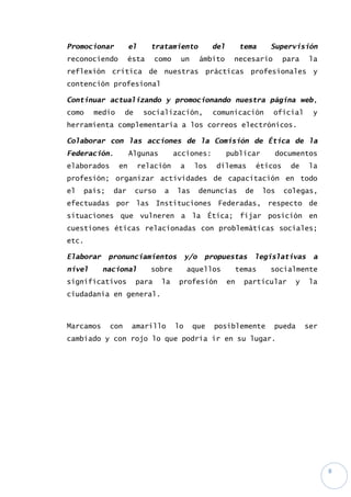 8
Promocionar el tratamiento del tema Supervisión
reconociendo ésta como un ámbito necesario para la
reflexión crítica de nuestras prácticas profesionales y
contención profesional
Continuar actualizando y promocionando nuestra página web,
como medio de socialización, comunicación oficial y
herramienta complementaria a los correos electrónicos.
Colaborar con las acciones de la Comisión de Ética de la
Federación. Algunas acciones: publicar documentos
elaborados en relación a los dilemas éticos de la
profesión; organizar actividades de capacitación en todo
el país; dar curso a las denuncias de los colegas,
efectuadas por las Instituciones Federadas, respecto de
situaciones que vulneren a la Ética; fijar posición en
cuestiones éticas relacionadas con problemáticas sociales;
etc.
Elaborar pronunciamientos y/o propuestas legislativas a
nivel nacional sobre aquellos temas socialmente
significativos para la profesión en particular y la
ciudadanía en general.
Marcamos con amarillo lo que posiblemente pueda ser
cambiado y con rojo lo que podría ir en su lugar.
 
