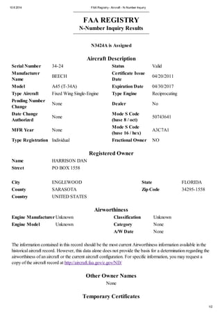 10 8 2014 FAA Registry- Aircraft - N-Number Inquiry
1/2
FAA REGISTRY
N-Number Inquiry Results
N3424A is Assigned
Aircraft Description
Serial Number 34-24 Status Valid
Manufacturer
Name
BEECH
Certificate Issue
Date
04/20/2011
Model A45 (T-34A) Expiration Date 04/30/2017
Type Aircraft Fixed Wing Single-Engine Type Engine Reciprocating
Pending Number
Change
None Dealer No
Date Change
Authorized
None
Mode S Code
(base 8 / oct)
50743641
MFR Year None
Mode S Code
(base 16 / hex)
A3C7A1
Type Registration Individual Fractional Owner NO
Registered Owner
Name HARRISON DAN
Street PO BOX 1558
City ENGLEWOOD State FLORIDA
County SARASOTA Zip Code 34295-1558
Country UNITED STATES
Airworthiness
Engine Manufacturer Unknown Classification Unknown
Engine Model Unknown Category None
A/W Date None
The information contained in this record should be the most current Airworthiness information available in the
historical aircraft record. However, this data alone does not provide the basis for a determination regarding the
airworthiness of an aircraft or the current aircraft configuration. For specific information, you may request a
copy of the aircraft record at http://aircraft.faa.gov/e.gov/ND/
Other Owner Names
None
Temporary Certificates
 
