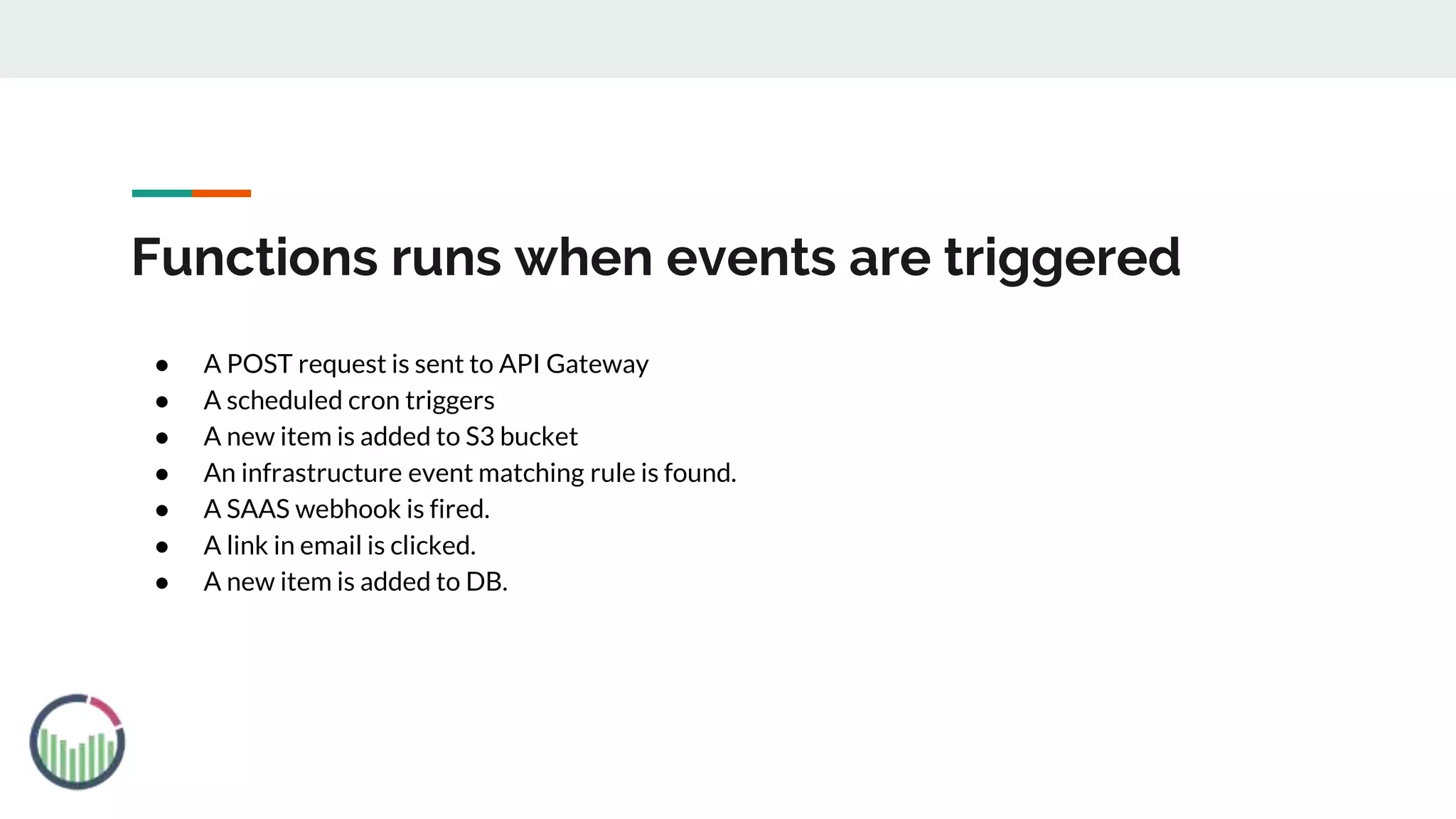 Functions runs when events are triggered
● A POST request is sent to API Gateway
● A scheduled cron triggers
● A new item is added to S3 bucket
● An infrastructure event matching rule is found.
● A SAAS webhook is fired.
● A link in email is clicked.
● A new item is added to DB.
 