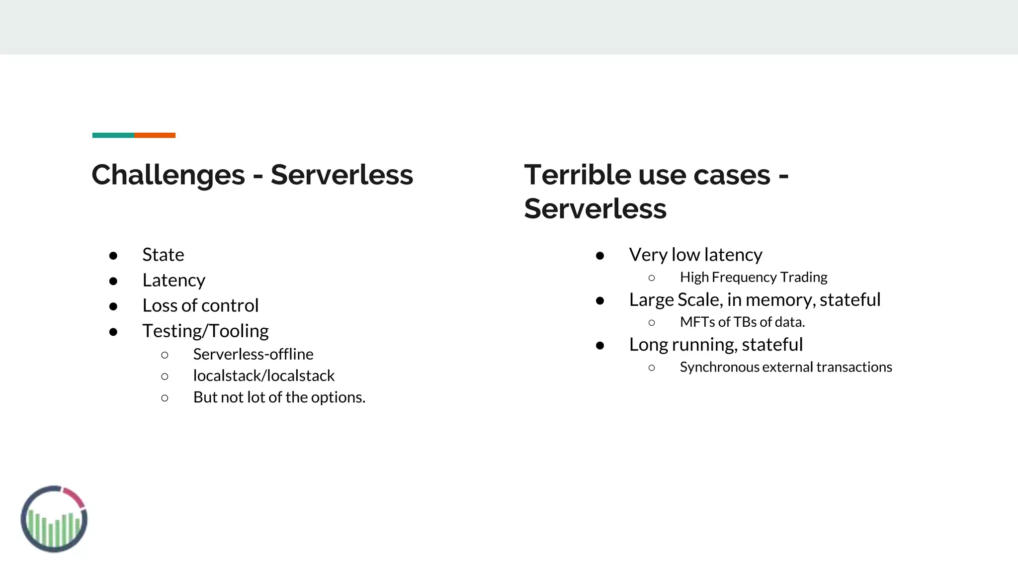 Challenges - Serverless
● State
● Latency
● Loss of control
● Testing/Tooling
○ Serverless-offline
○ localstack/localstack
○ But not lot of the options.
● Very low latency
○ High Frequency Trading
● Large Scale, in memory, stateful
○ MFTs of TBs of data.
● Long running, stateful
○ Synchronous external transactions
Terrible use cases -
Serverless
 